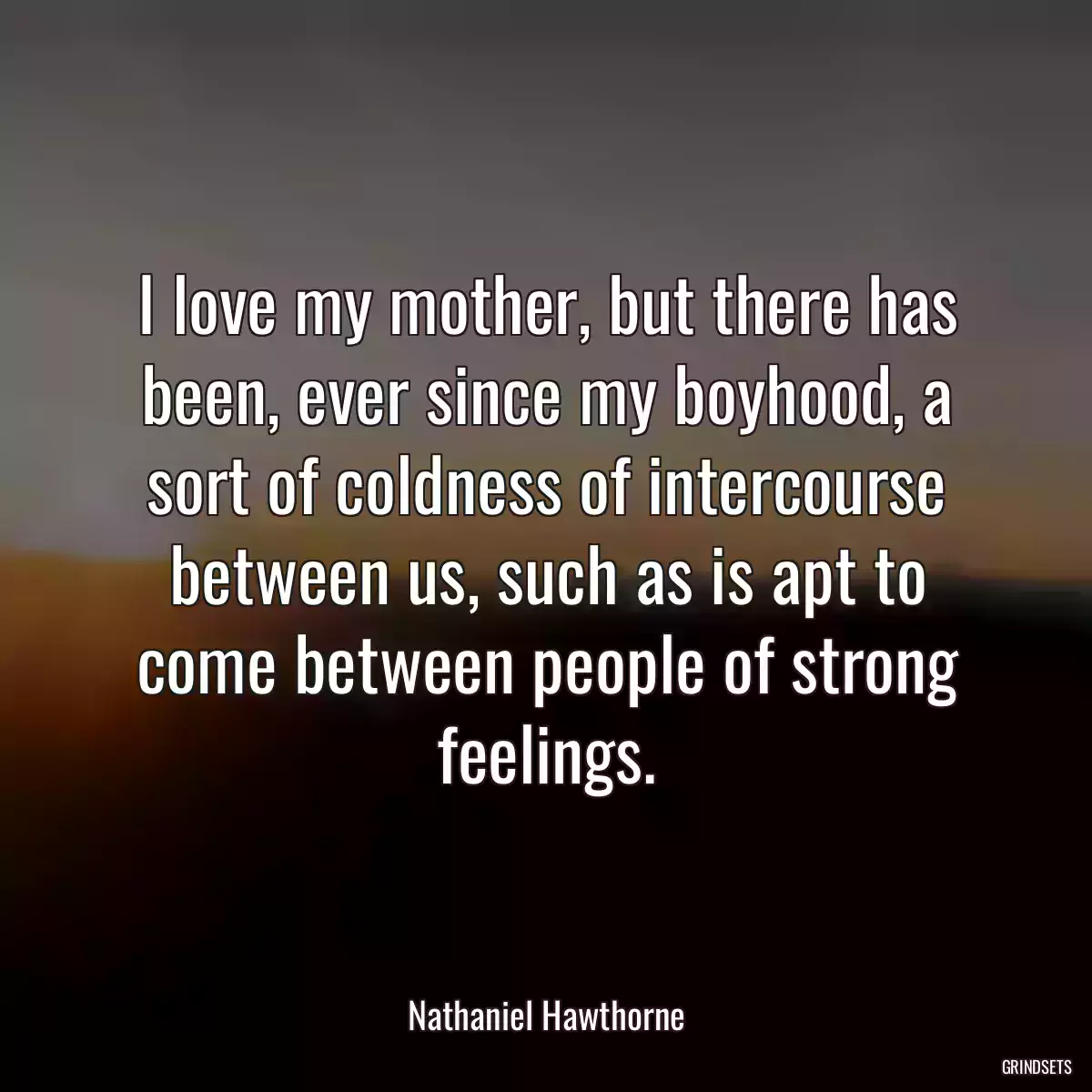 I love my mother, but there has been, ever since my boyhood, a sort of coldness of intercourse between us, such as is apt to come between people of strong feelings.