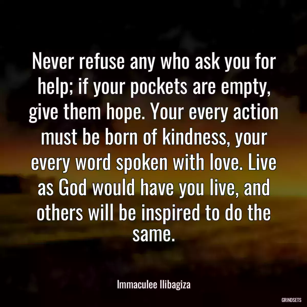 Never refuse any who ask you for help; if your pockets are empty, give them hope. Your every action must be born of kindness, your every word spoken with love. Live as God would have you live, and others will be inspired to do the same.