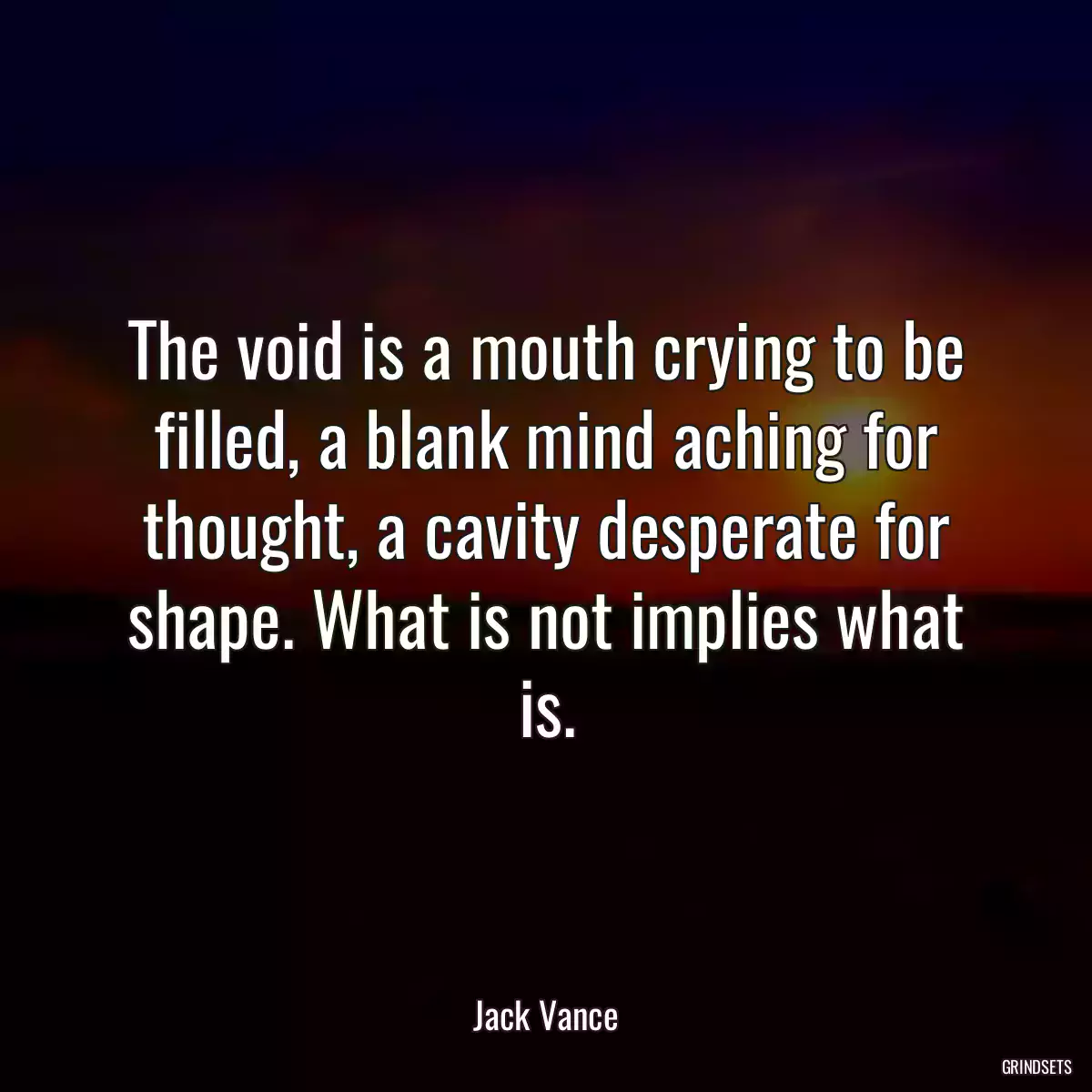 The void is a mouth crying to be filled, a blank mind aching for thought, a cavity desperate for shape. What is not implies what is.