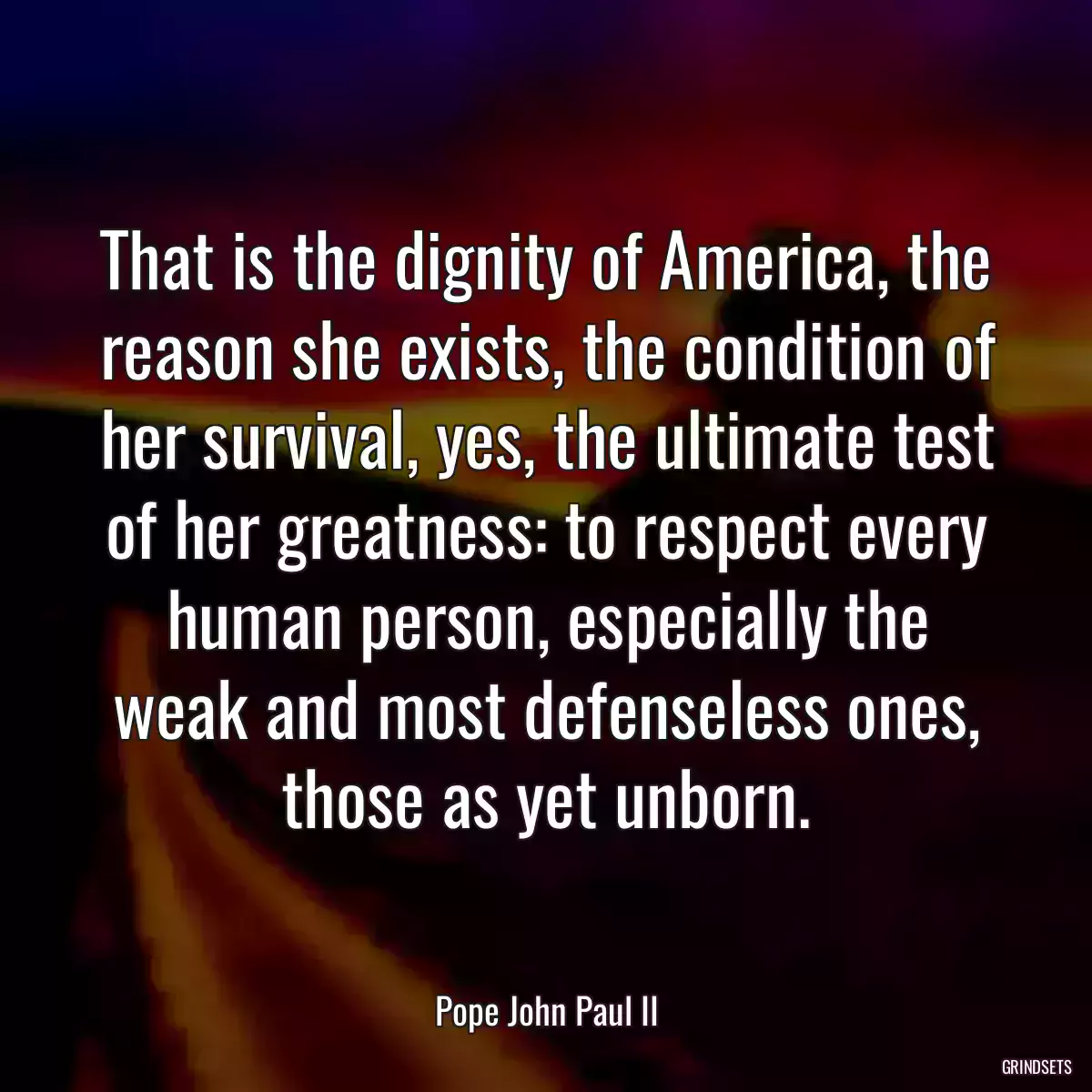 That is the dignity of America, the reason she exists, the condition of her survival, yes, the ultimate test of her greatness: to respect every human person, especially the weak and most defenseless ones, those as yet unborn.