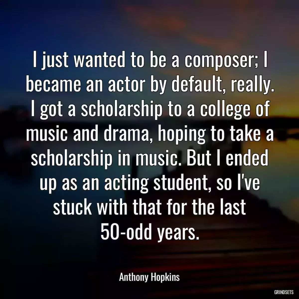 I just wanted to be a composer; I became an actor by default, really. I got a scholarship to a college of music and drama, hoping to take a scholarship in music. But I ended up as an acting student, so I\'ve stuck with that for the last 50-odd years.