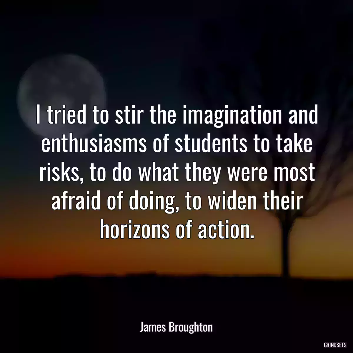 I tried to stir the imagination and enthusiasms of students to take risks, to do what they were most afraid of doing, to widen their horizons of action.