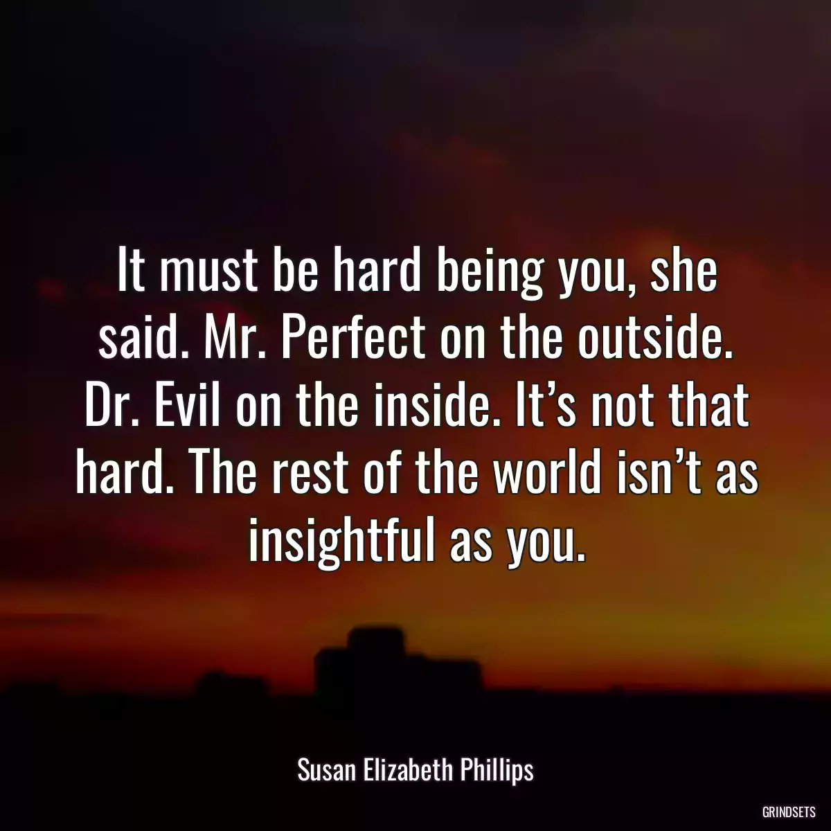 It must be hard being you, she said. Mr. Perfect on the outside. Dr. Evil on the inside. It’s not that hard. The rest of the world isn’t as insightful as you.