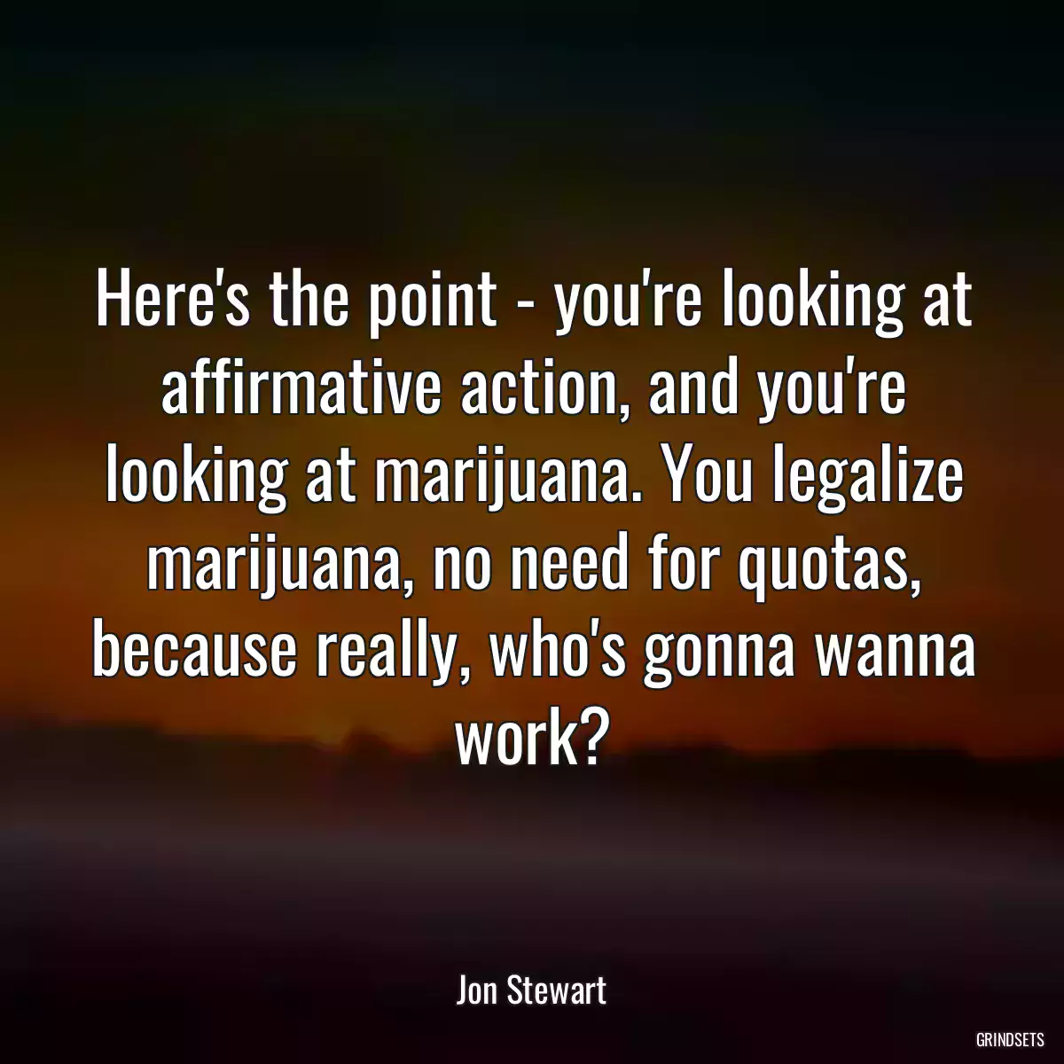 Here\'s the point - you\'re looking at affirmative action, and you\'re looking at marijuana. You legalize marijuana, no need for quotas, because really, who\'s gonna wanna work?