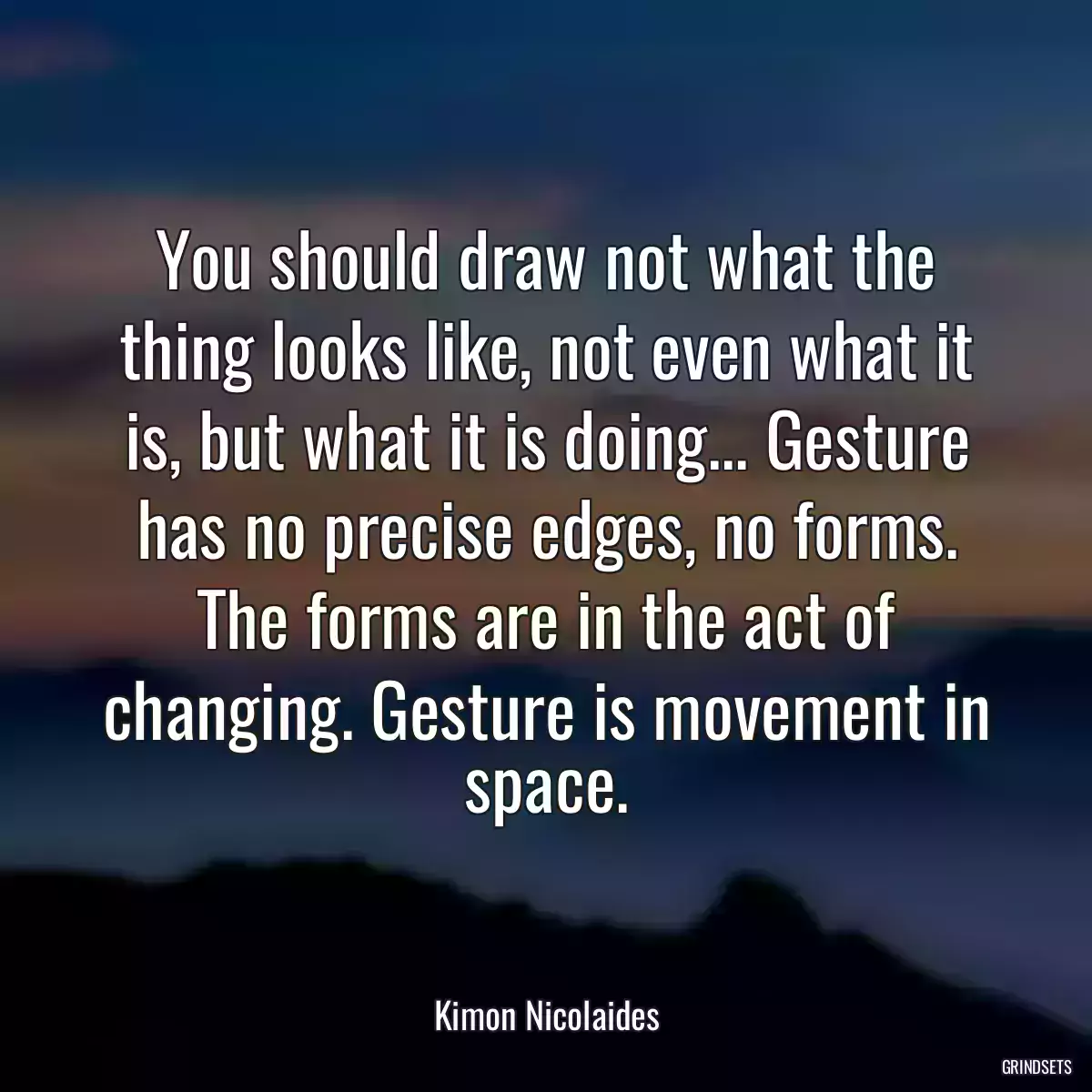 You should draw not what the thing looks like, not even what it is, but what it is doing... Gesture has no precise edges, no forms. The forms are in the act of changing. Gesture is movement in space.