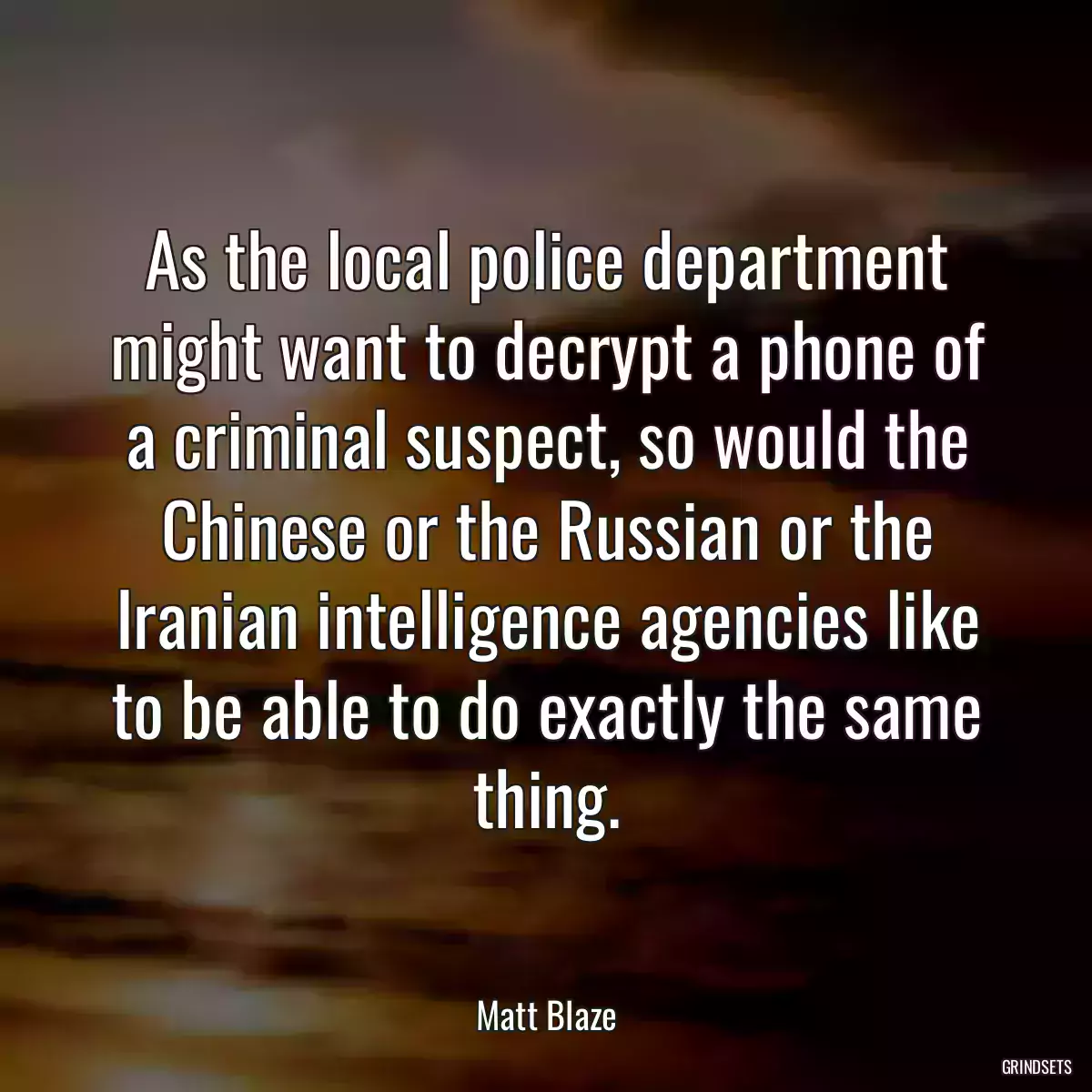 As the local police department might want to decrypt a phone of a criminal suspect, so would the Chinese or the Russian or the Iranian intelligence agencies like to be able to do exactly the same thing.