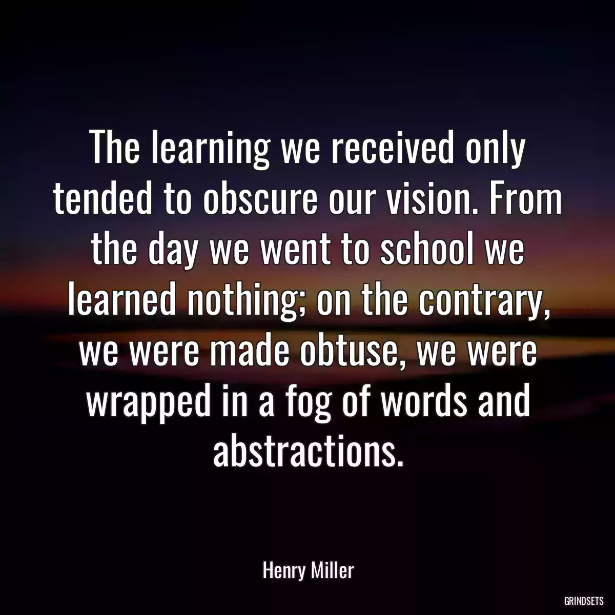 The learning we received only tended to obscure our vision. From the day we went to school we learned nothing; on the contrary, we were made obtuse, we were wrapped in a fog of words and abstractions.