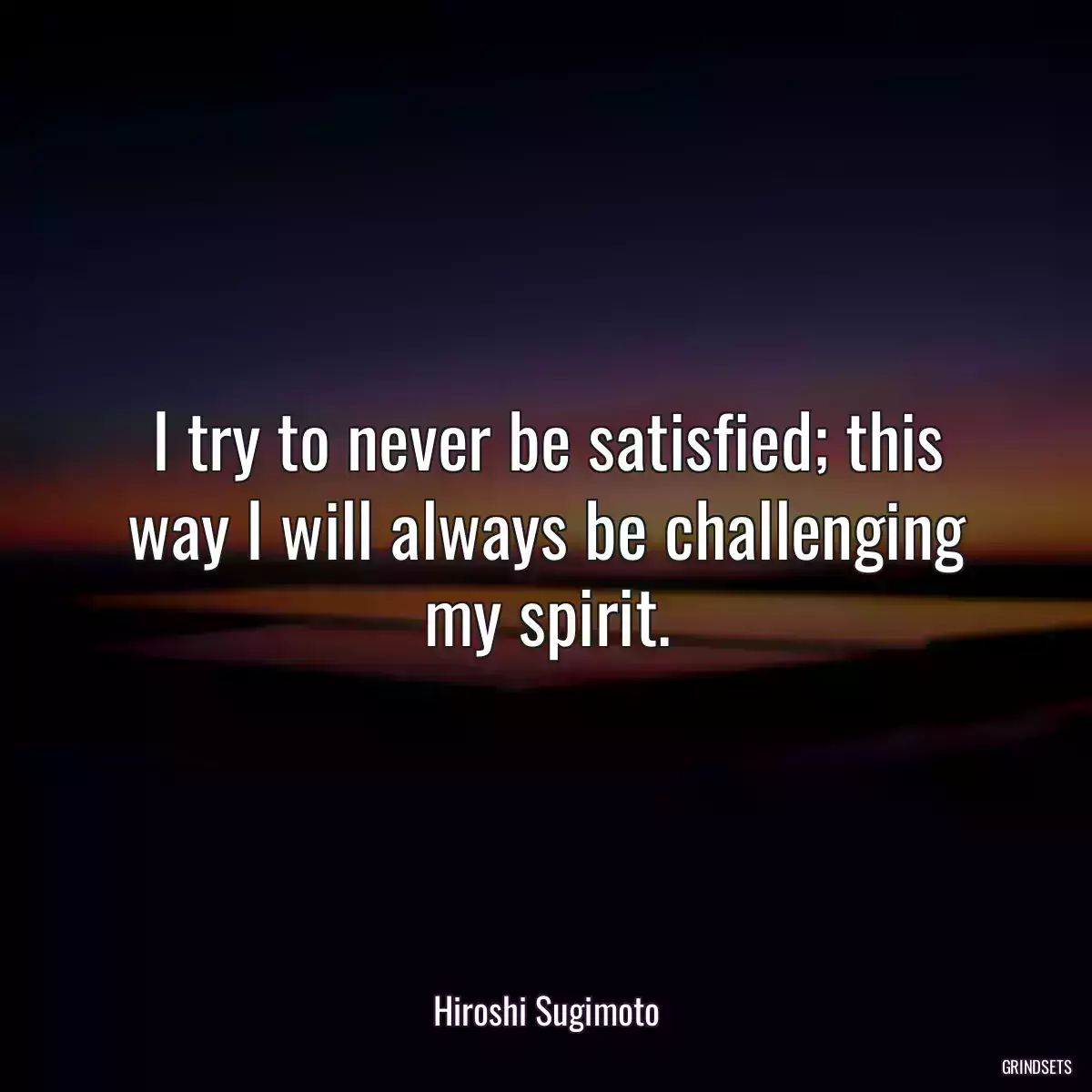 I try to never be satisfied; this way I will always be challenging my spirit.