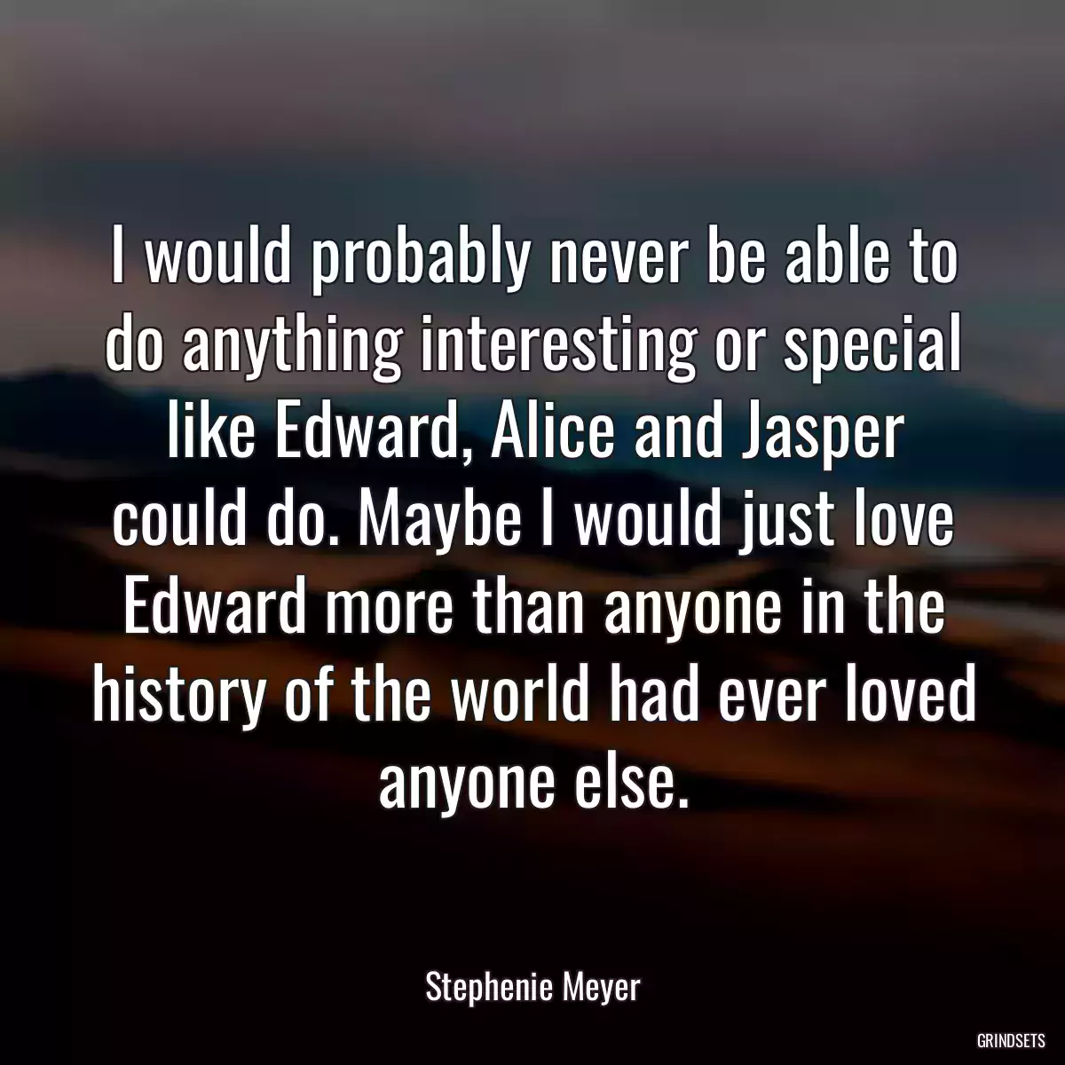 I would probably never be able to do anything interesting or special like Edward, Alice and Jasper could do. Maybe I would just love Edward more than anyone in the history of the world had ever loved anyone else.