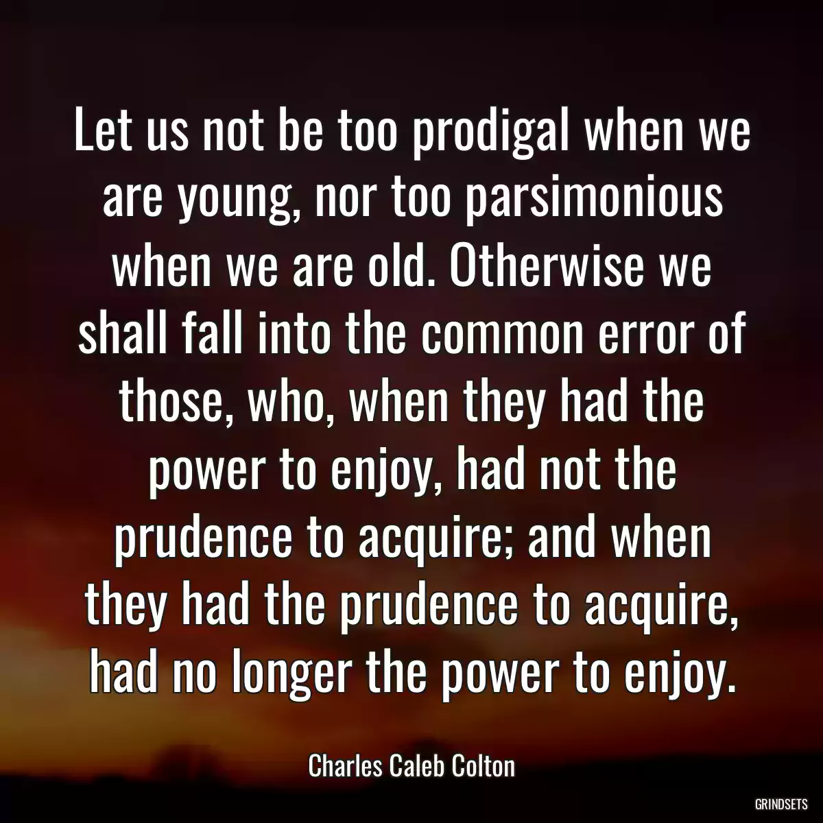 Let us not be too prodigal when we are young, nor too parsimonious when we are old. Otherwise we shall fall into the common error of those, who, when they had the power to enjoy, had not the prudence to acquire; and when they had the prudence to acquire, had no longer the power to enjoy.