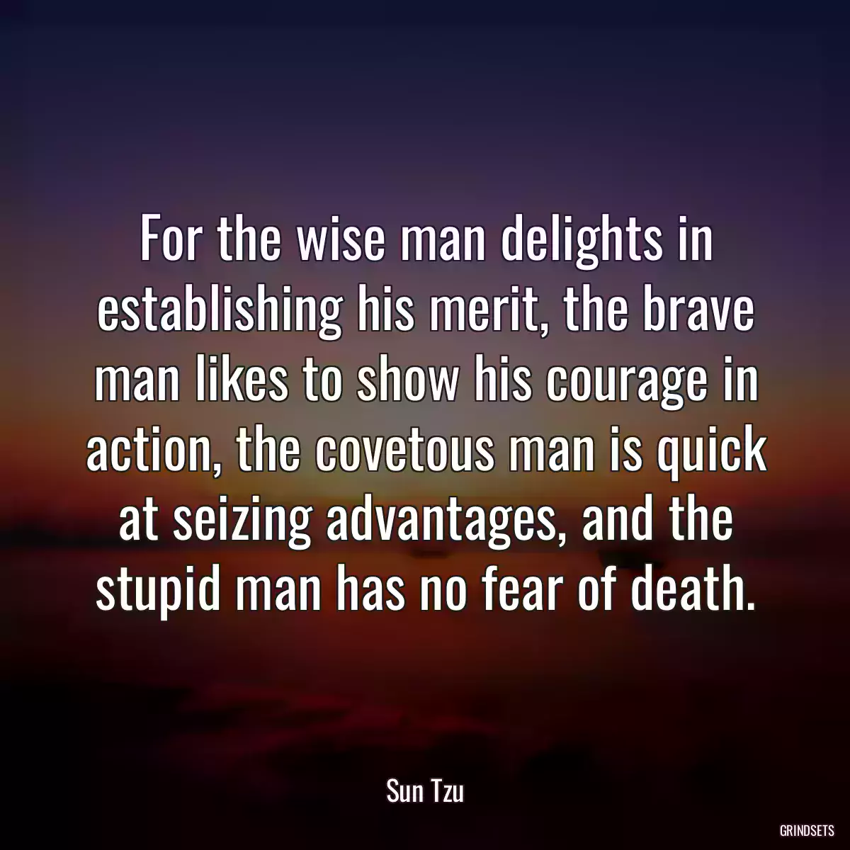 For the wise man delights in establishing his merit, the brave man likes to show his courage in action, the covetous man is quick at seizing advantages, and the stupid man has no fear of death.