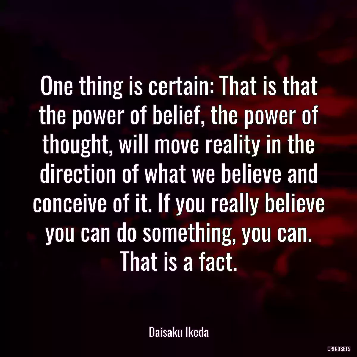 One thing is certain: That is that the power of belief, the power of thought, will move reality in the direction of what we believe and conceive of it. If you really believe you can do something, you can. That is a fact.