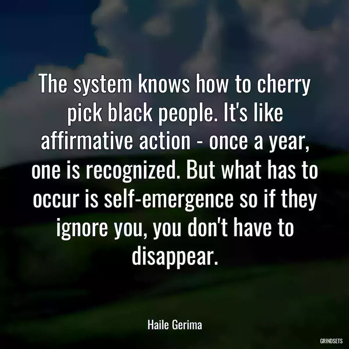 The system knows how to cherry pick black people. It\'s like affirmative action - once a year, one is recognized. But what has to occur is self-emergence so if they ignore you, you don\'t have to disappear.