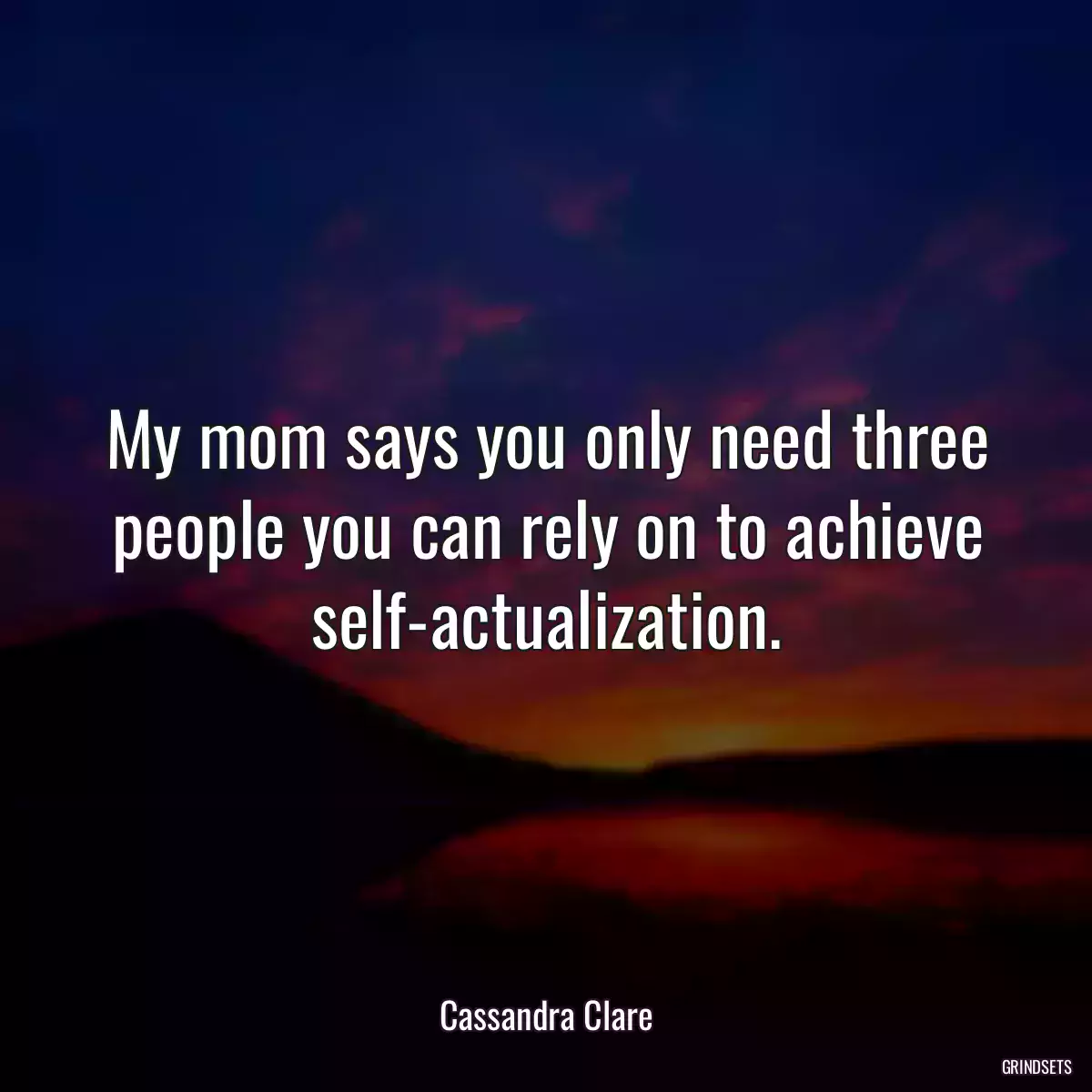 My mom says you only need three people you can rely on to achieve self-actualization.