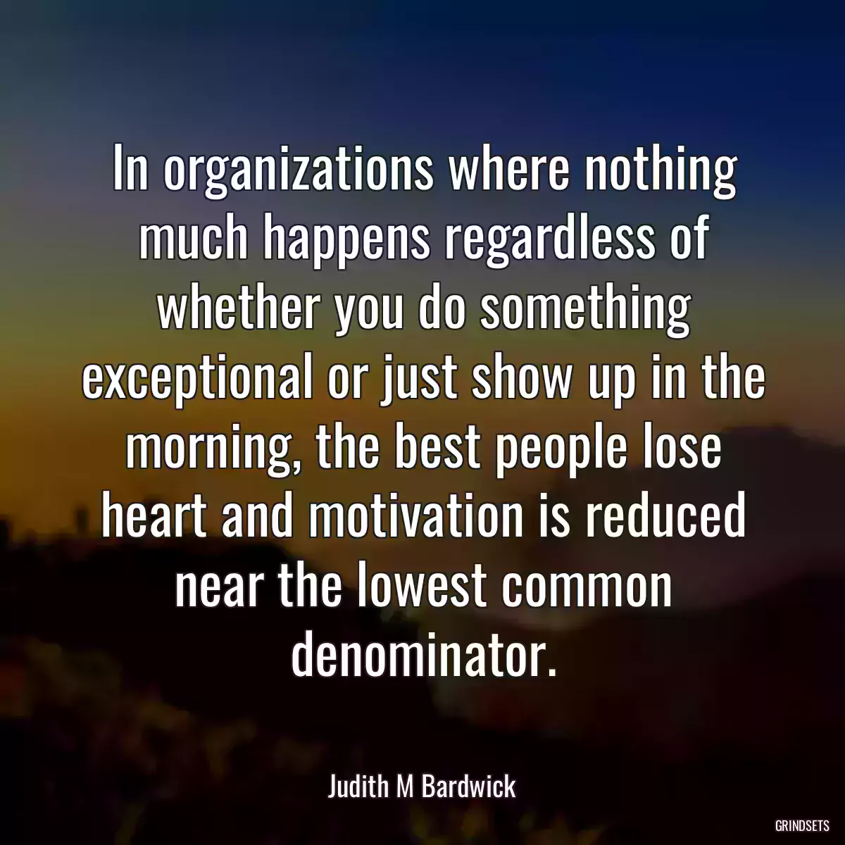 In organizations where nothing much happens regardless of whether you do something exceptional or just show up in the morning, the best people lose heart and motivation is reduced near the lowest common denominator.