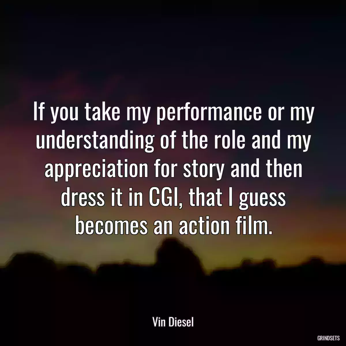 If you take my performance or my understanding of the role and my appreciation for story and then dress it in CGI, that I guess becomes an action film.