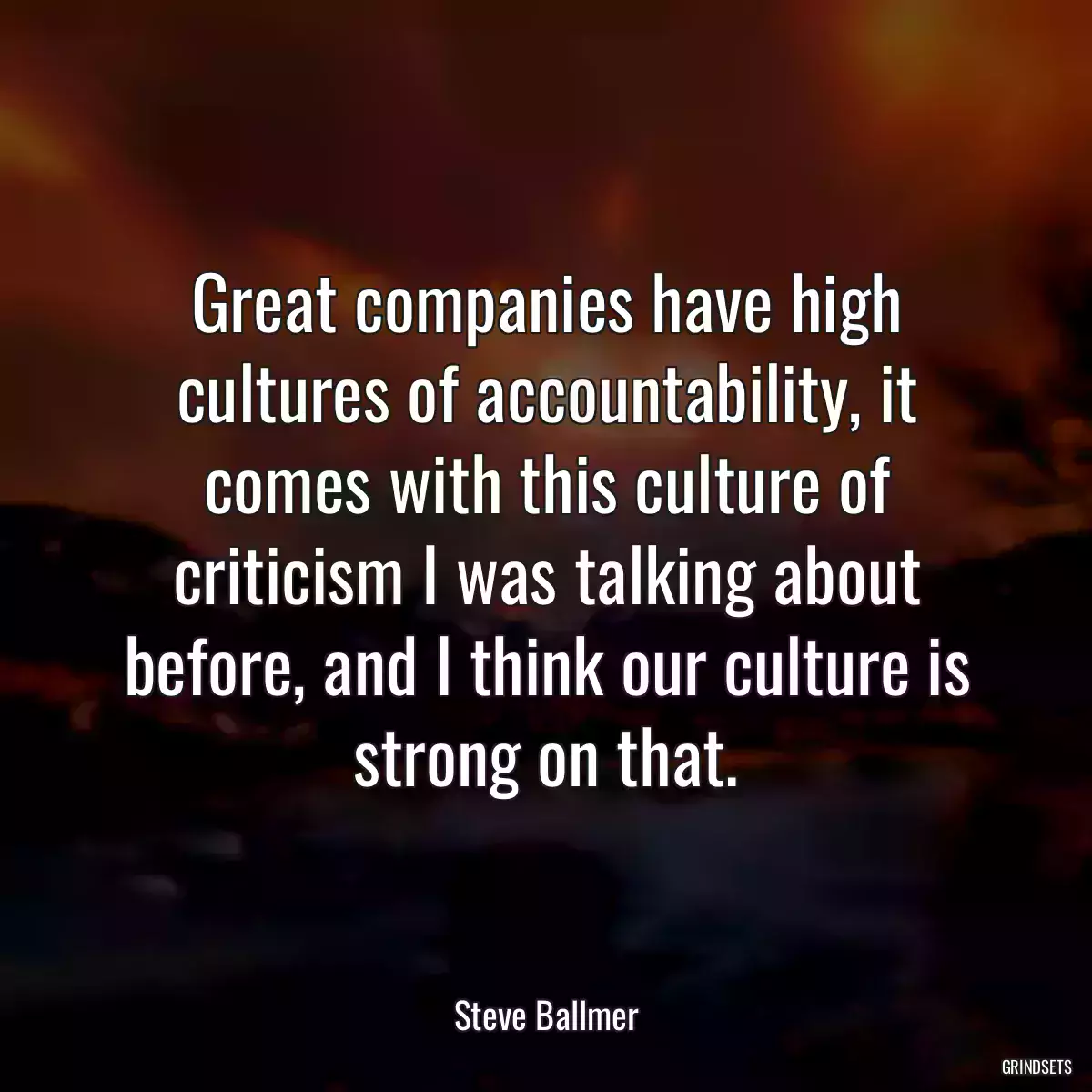 Great companies have high cultures of accountability, it comes with this culture of criticism I was talking about before, and I think our culture is strong on that.