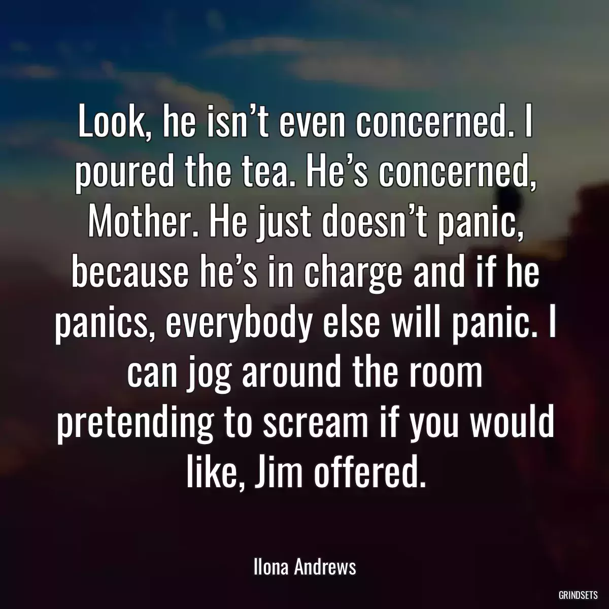 Look, he isn’t even concerned. I poured the tea. He’s concerned, Mother. He just doesn’t panic, because he’s in charge and if he panics, everybody else will panic. I can jog around the room pretending to scream if you would like, Jim offered.