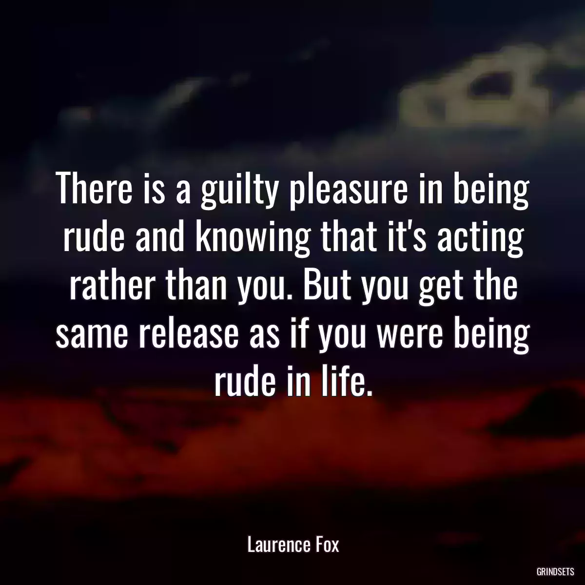 There is a guilty pleasure in being rude and knowing that it\'s acting rather than you. But you get the same release as if you were being rude in life.