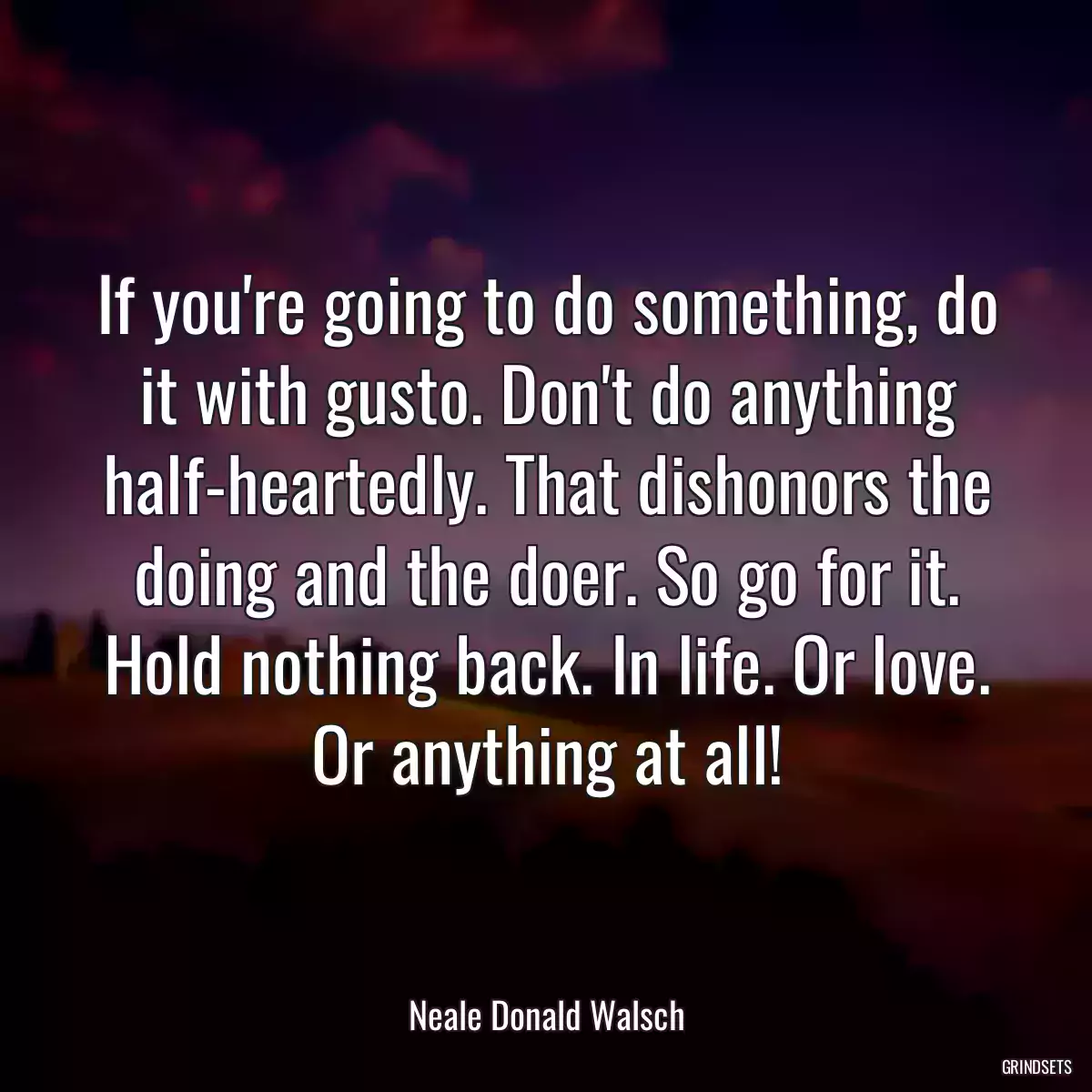 If you\'re going to do something, do it with gusto. Don\'t do anything half-heartedly. That dishonors the doing and the doer. So go for it. Hold nothing back. In life. Or love. Or anything at all!