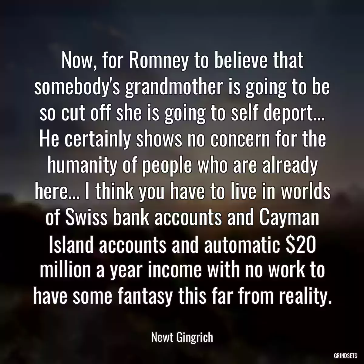 Now, for Romney to believe that somebody\'s grandmother is going to be so cut off she is going to self deport... He certainly shows no concern for the humanity of people who are already here... I think you have to live in worlds of Swiss bank accounts and Cayman Island accounts and automatic $20 million a year income with no work to have some fantasy this far from reality.