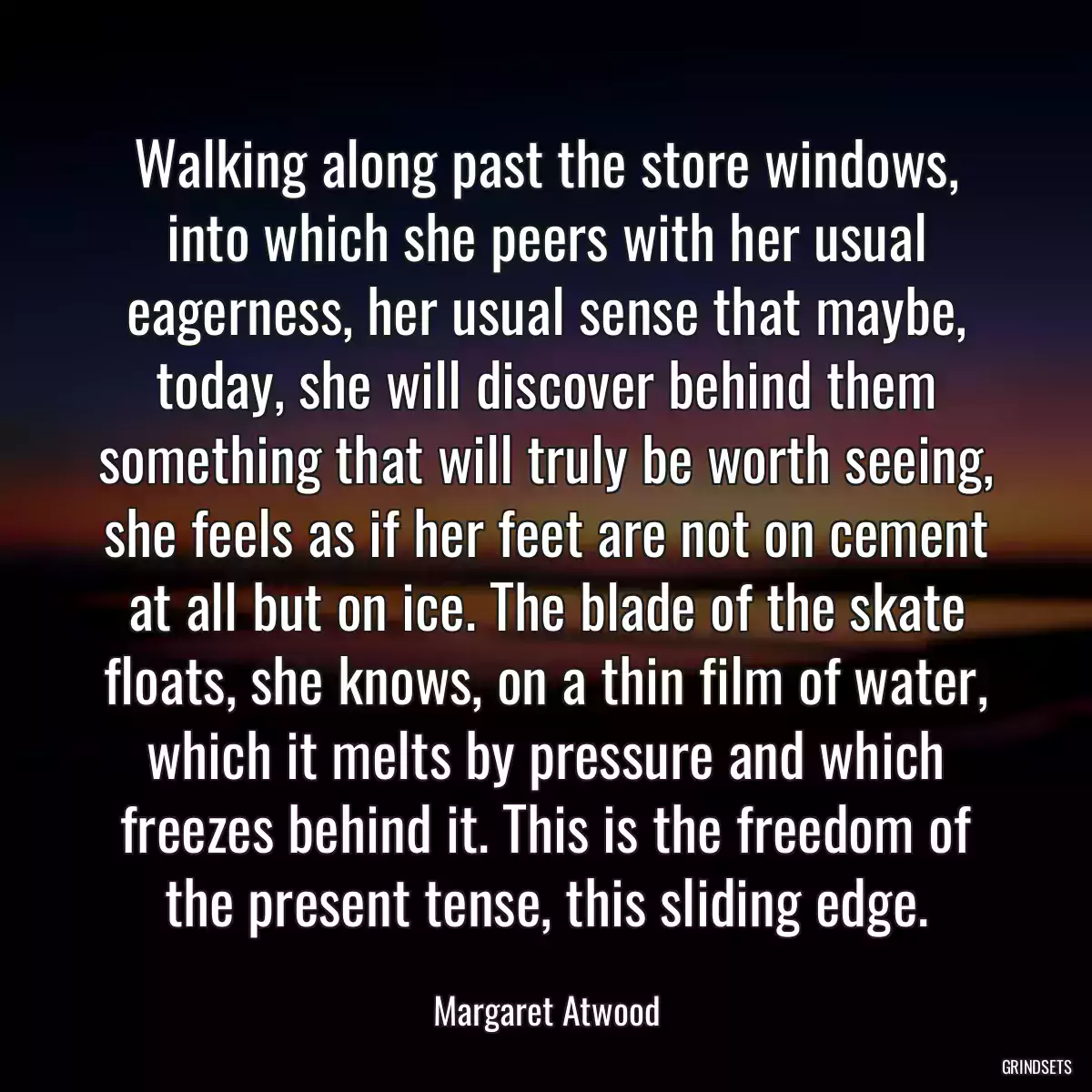 Walking along past the store windows, into which she peers with her usual eagerness, her usual sense that maybe, today, she will discover behind them something that will truly be worth seeing, she feels as if her feet are not on cement at all but on ice. The blade of the skate floats, she knows, on a thin film of water, which it melts by pressure and which freezes behind it. This is the freedom of the present tense, this sliding edge.