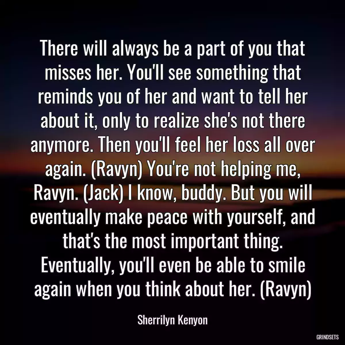 There will always be a part of you that misses her. You\'ll see something that reminds you of her and want to tell her about it, only to realize she\'s not there anymore. Then you\'ll feel her loss all over again. (Ravyn) You\'re not helping me, Ravyn. (Jack) I know, buddy. But you will eventually make peace with yourself, and that\'s the most important thing. Eventually, you\'ll even be able to smile again when you think about her. (Ravyn)