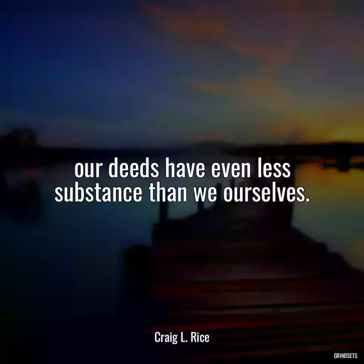 our deeds have even less substance than we ourselves.