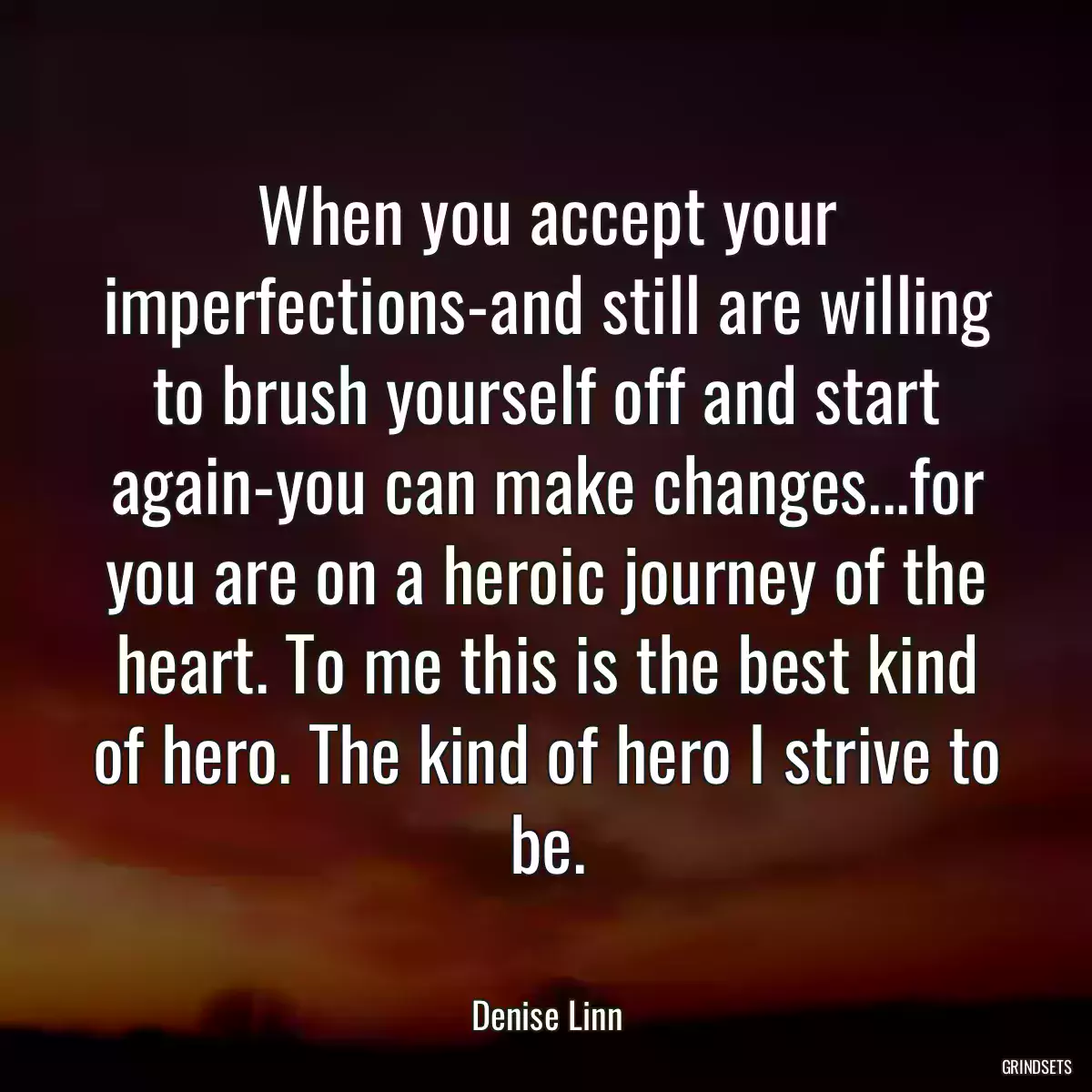 When you accept your imperfections-and still are willing to brush yourself off and start again-you can make changes...for you are on a heroic journey of the heart. To me this is the best kind of hero. The kind of hero I strive to be.