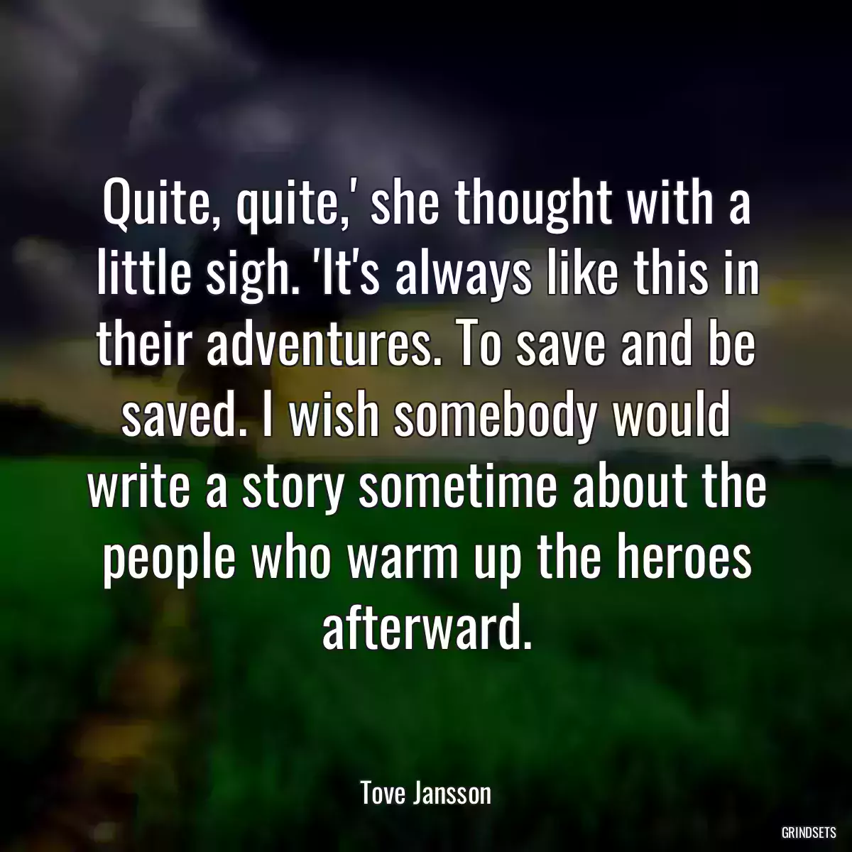 Quite, quite,\' she thought with a little sigh. \'It\'s always like this in their adventures. To save and be saved. I wish somebody would write a story sometime about the people who warm up the heroes afterward.