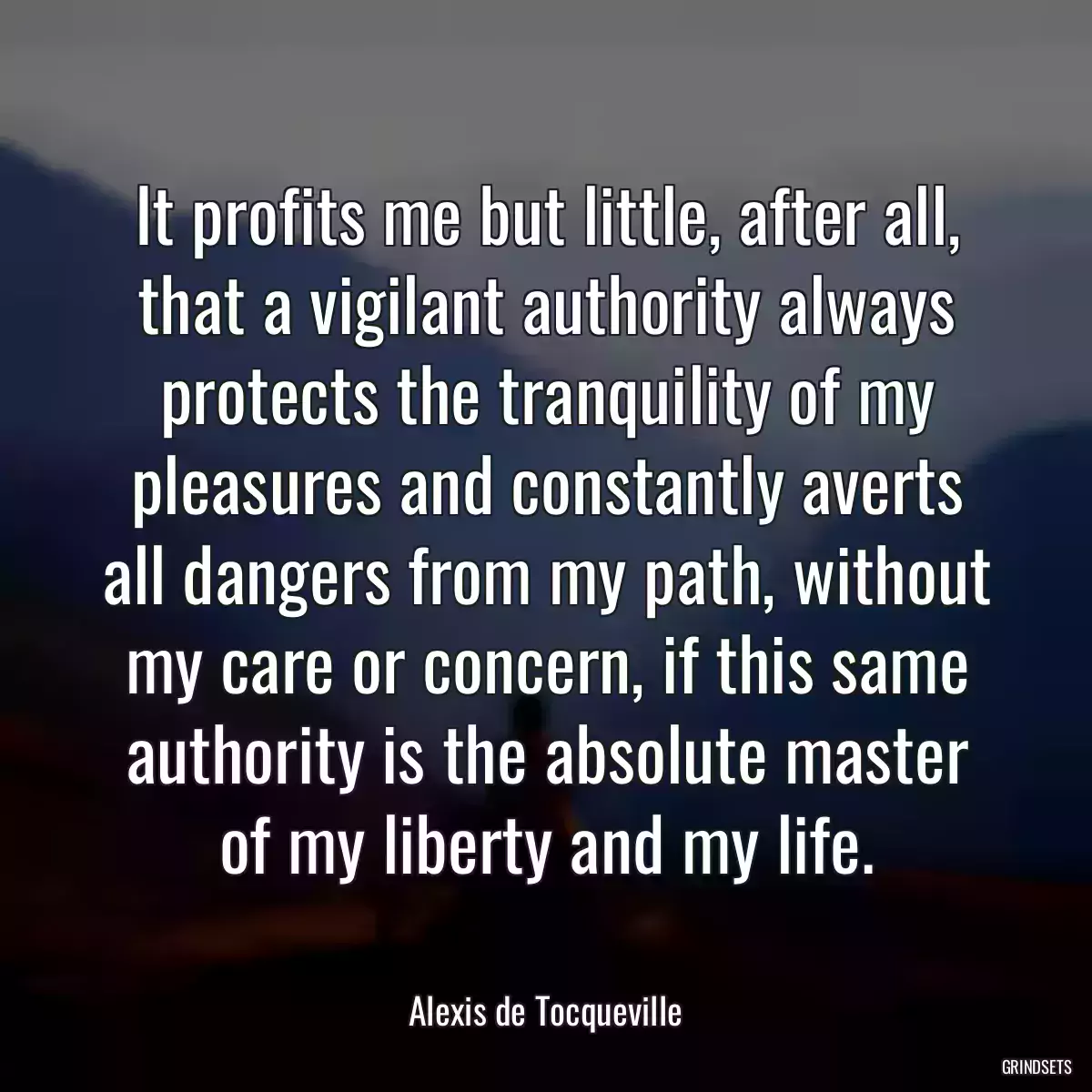 It profits me but little, after all, that a vigilant authority always protects the tranquility of my pleasures and constantly averts all dangers from my path, without my care or concern, if this same authority is the absolute master of my liberty and my life.