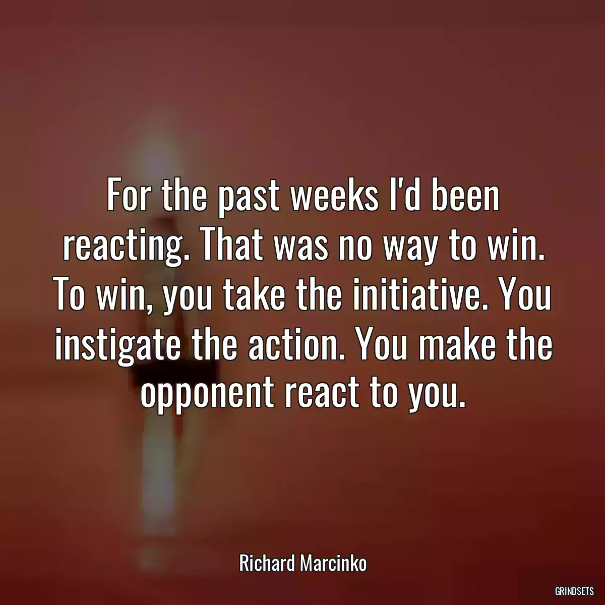 For the past weeks I\'d been reacting. That was no way to win. To win, you take the initiative. You instigate the action. You make the opponent react to you.