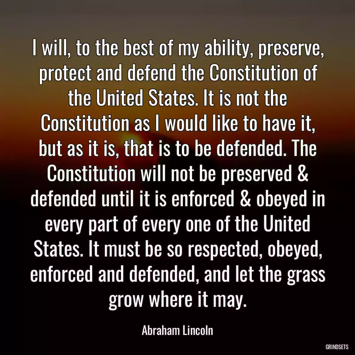 I will, to the best of my ability, preserve, protect and defend the Constitution of the United States. It is not the Constitution as I would like to have it, but as it is, that is to be defended. The Constitution will not be preserved & defended until it is enforced & obeyed in every part of every one of the United States. It must be so respected, obeyed, enforced and defended, and let the grass grow where it may.