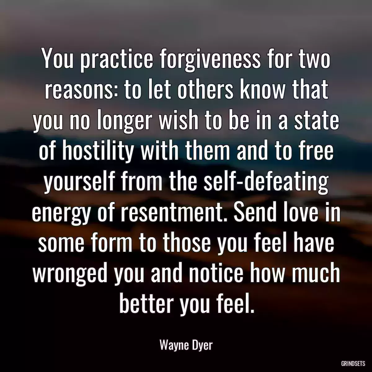 You practice forgiveness for two reasons: to let others know that you no longer wish to be in a state of hostility with them and to free yourself from the self-defeating energy of resentment. Send love in some form to those you feel have wronged you and notice how much better you feel.