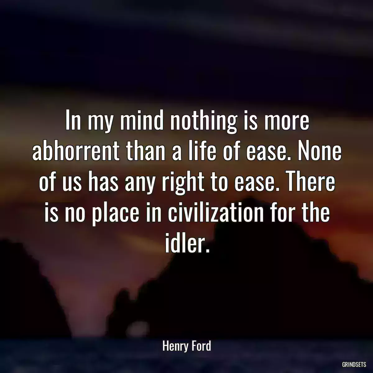 In my mind nothing is more abhorrent than a life of ease. None of us has any right to ease. There is no place in civilization for the idler.