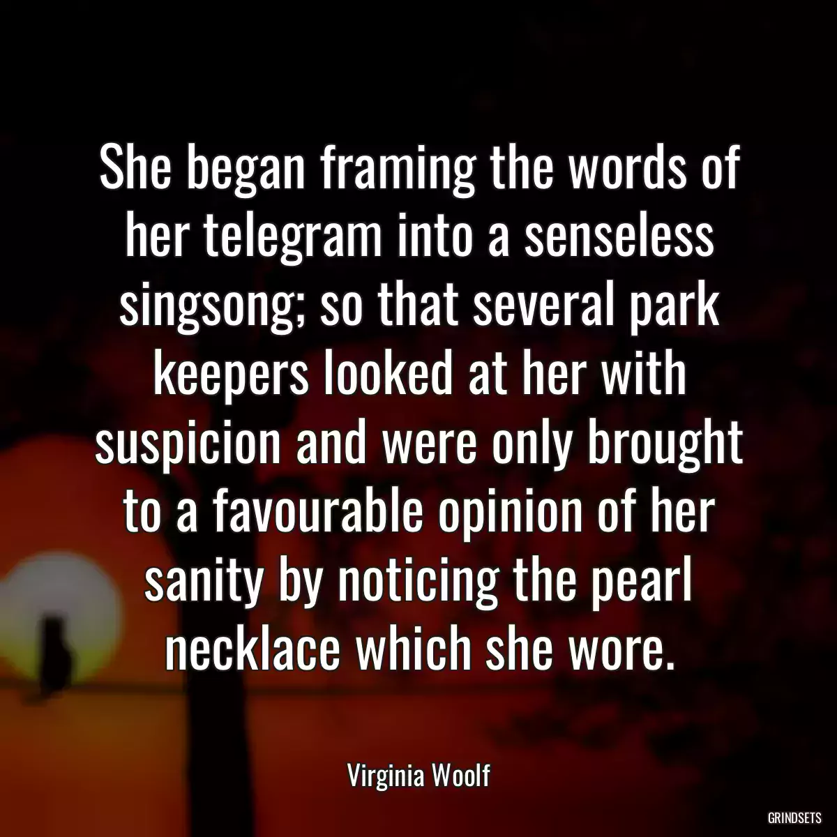 She began framing the words of her telegram into a senseless singsong; so that several park keepers looked at her with suspicion and were only brought to a favourable opinion of her sanity by noticing the pearl necklace which she wore.