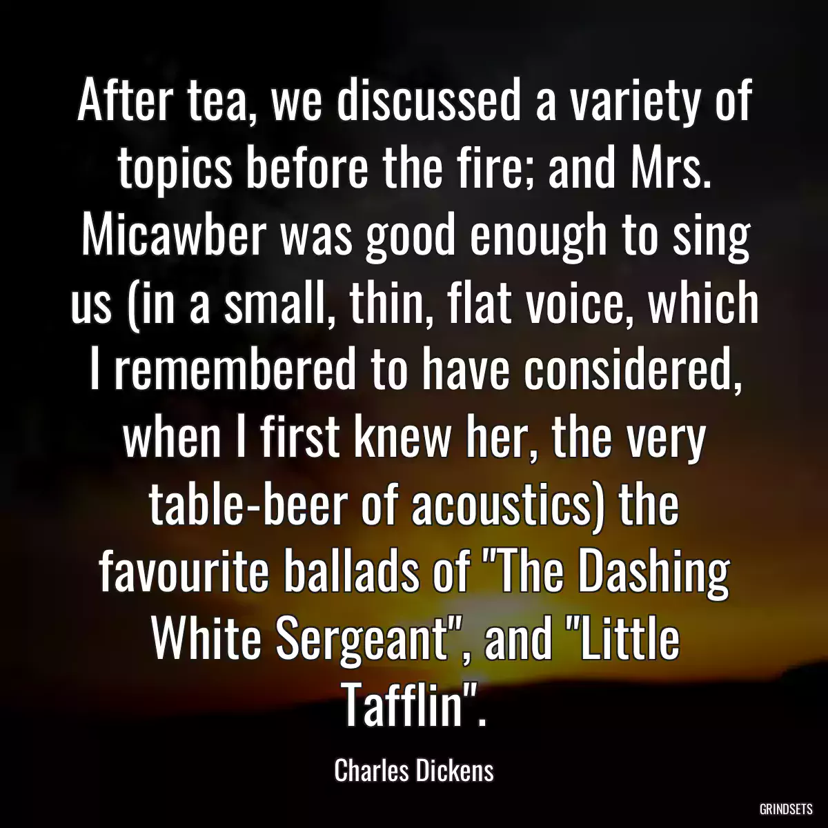 After tea, we discussed a variety of topics before the fire; and Mrs. Micawber was good enough to sing us (in a small, thin, flat voice, which I remembered to have considered, when I first knew her, the very table-beer of acoustics) the favourite ballads of \