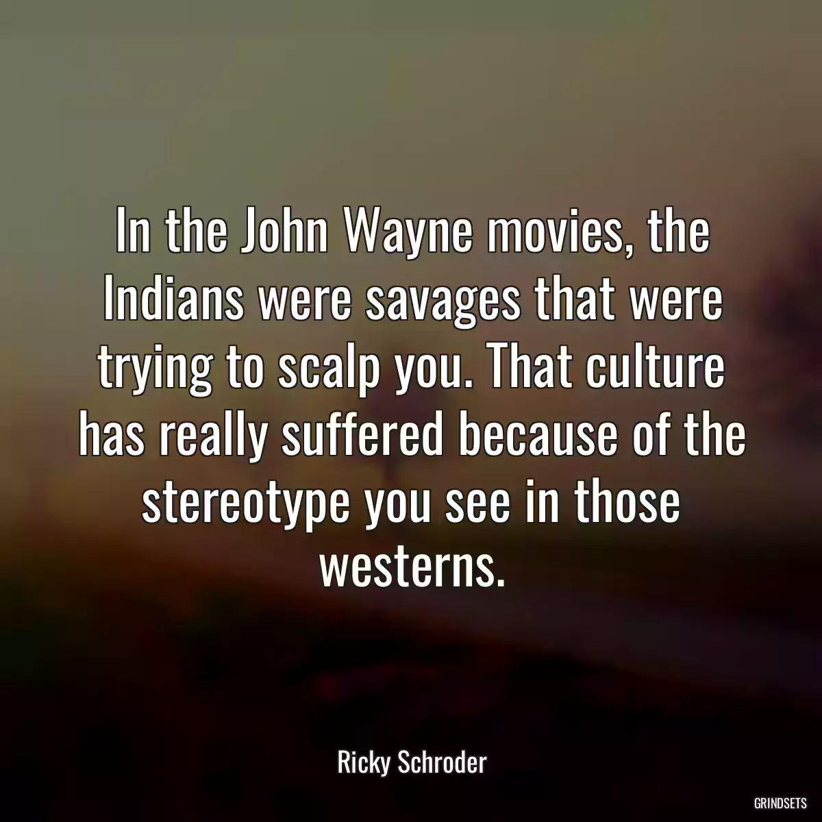 In the John Wayne movies, the Indians were savages that were trying to scalp you. That culture has really suffered because of the stereotype you see in those westerns.