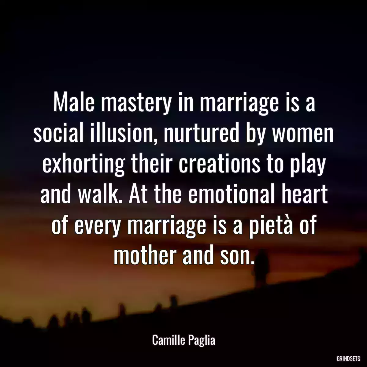 Male mastery in marriage is a social illusion, nurtured by women exhorting their creations to play and walk. At the emotional heart of every marriage is a pietà of mother and son.