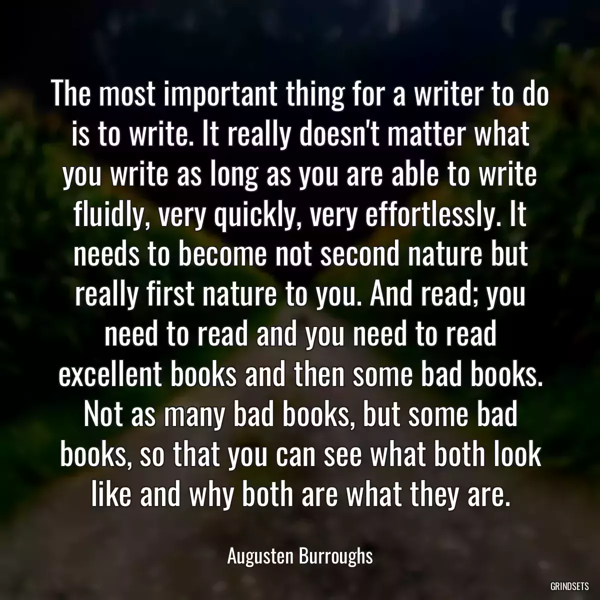 The most important thing for a writer to do is to write. It really doesn\'t matter what you write as long as you are able to write fluidly, very quickly, very effortlessly. It needs to become not second nature but really first nature to you. And read; you need to read and you need to read excellent books and then some bad books. Not as many bad books, but some bad books, so that you can see what both look like and why both are what they are.