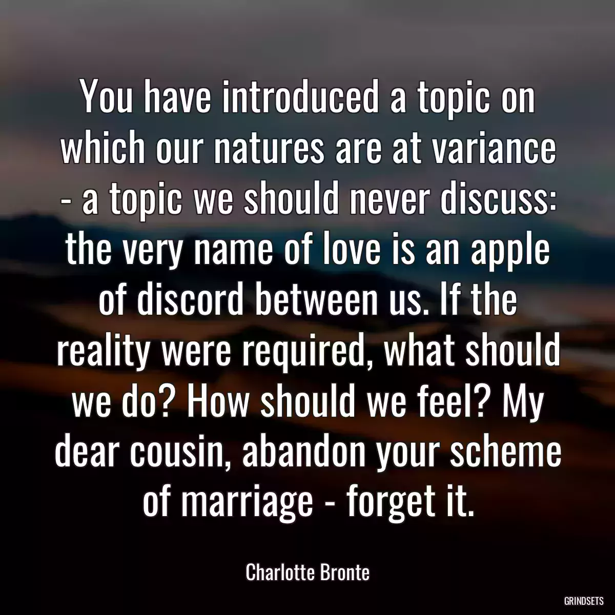 You have introduced a topic on which our natures are at variance - a topic we should never discuss: the very name of love is an apple of discord between us. If the reality were required, what should we do? How should we feel? My dear cousin, abandon your scheme of marriage - forget it.