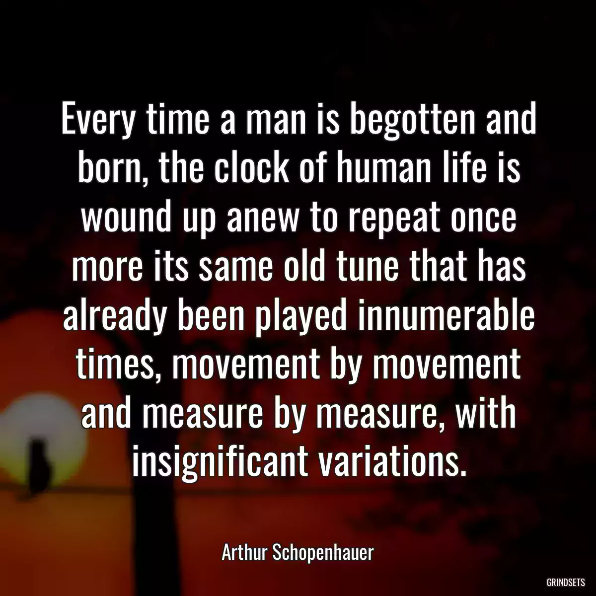 Every time a man is begotten and born, the clock of human life is wound up anew to repeat once more its same old tune that has already been played innumerable times, movement by movement and measure by measure, with insignificant variations.