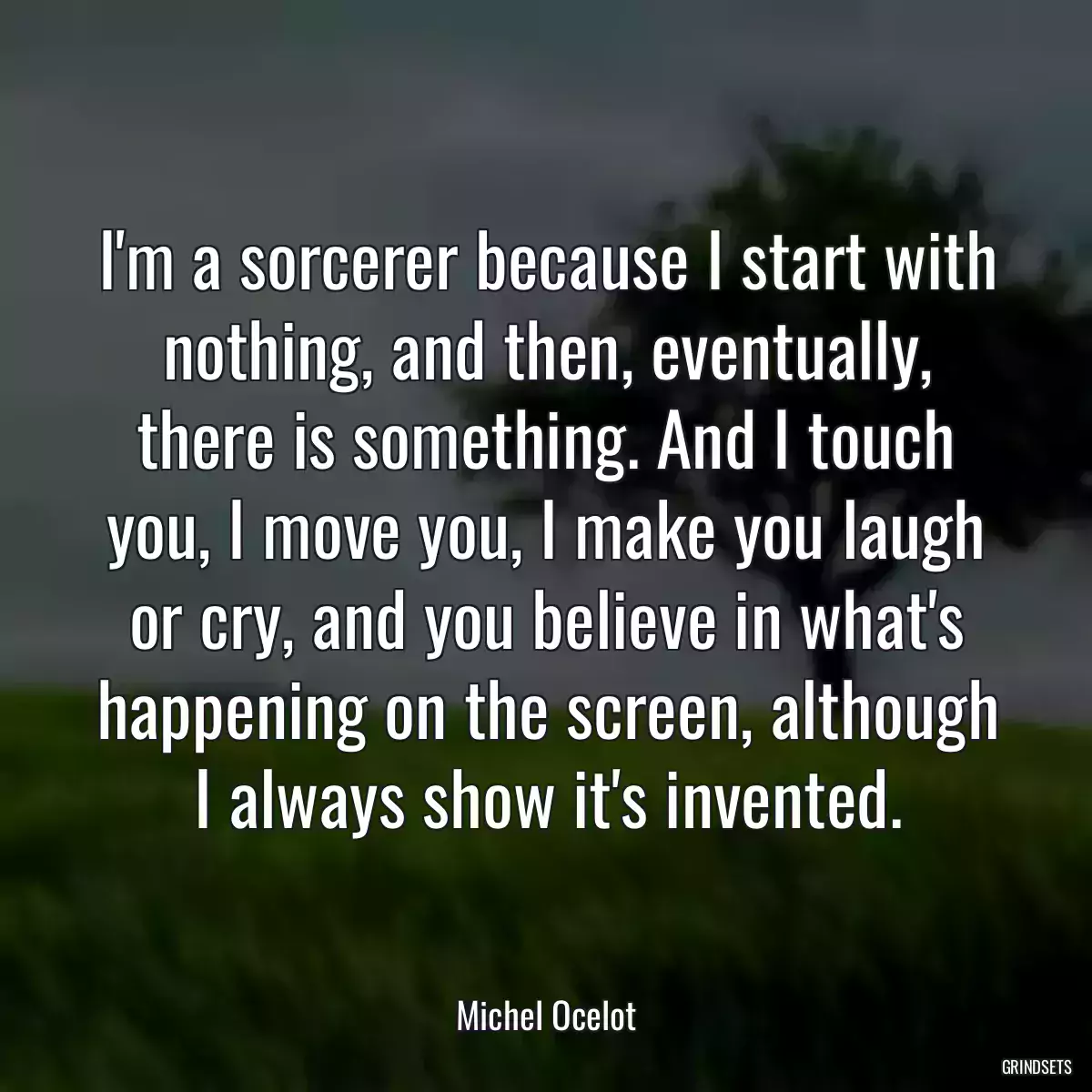 I\'m a sorcerer because I start with nothing, and then, eventually, there is something. And I touch you, I move you, I make you laugh or cry, and you believe in what\'s happening on the screen, although I always show it\'s invented.