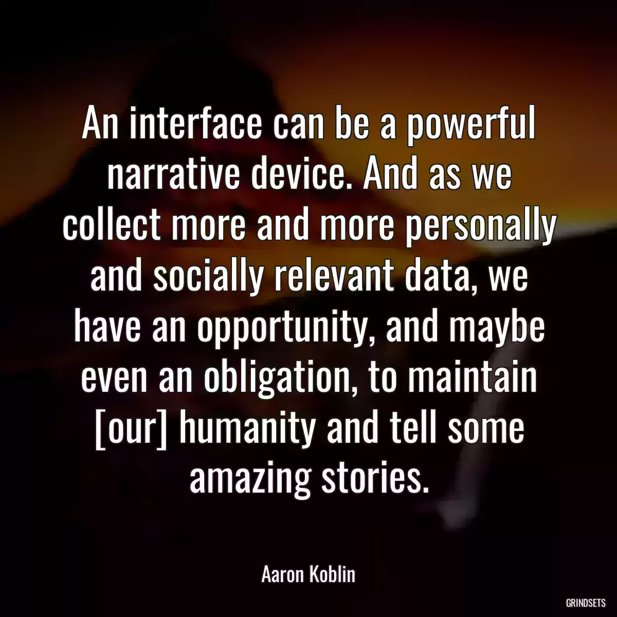 An interface can be a powerful narrative device. And as we collect more and more personally and socially relevant data, we have an opportunity, and maybe even an obligation, to maintain [our] humanity and tell some amazing stories.