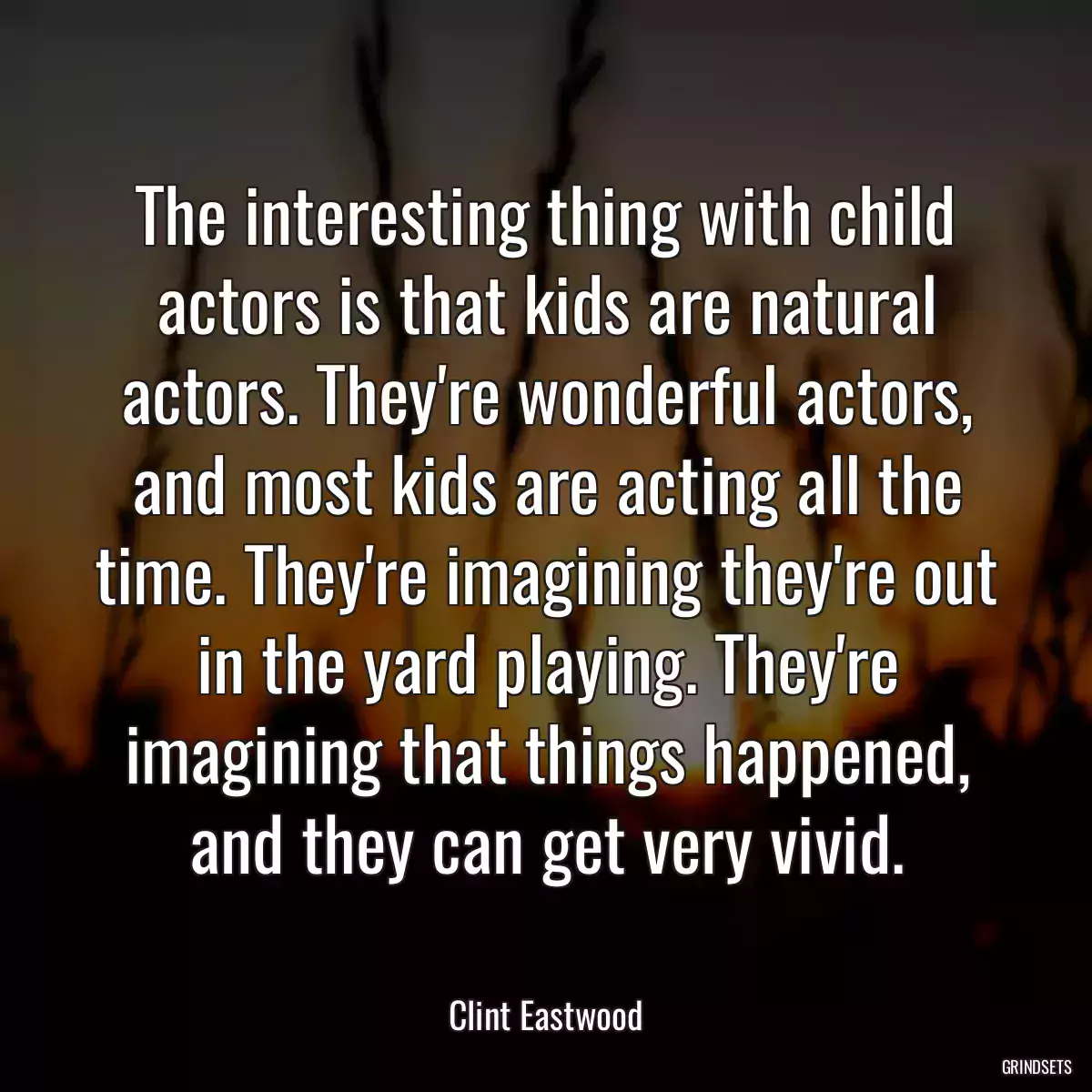 The interesting thing with child actors is that kids are natural actors. They\'re wonderful actors, and most kids are acting all the time. They\'re imagining they\'re out in the yard playing. They\'re imagining that things happened, and they can get very vivid.