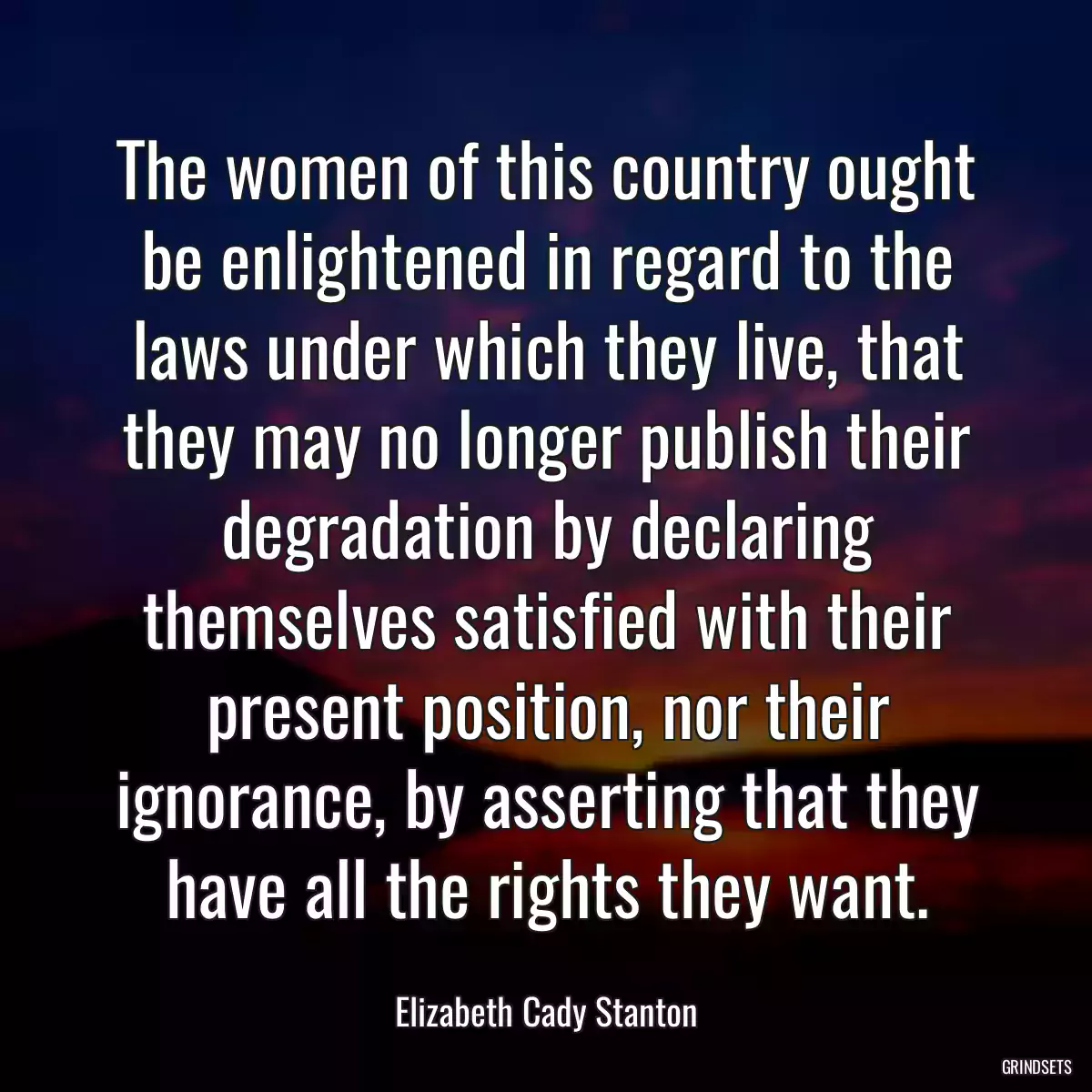 The women of this country ought be enlightened in regard to the laws under which they live, that they may no longer publish their degradation by declaring themselves satisfied with their present position, nor their ignorance, by asserting that they have all the rights they want.