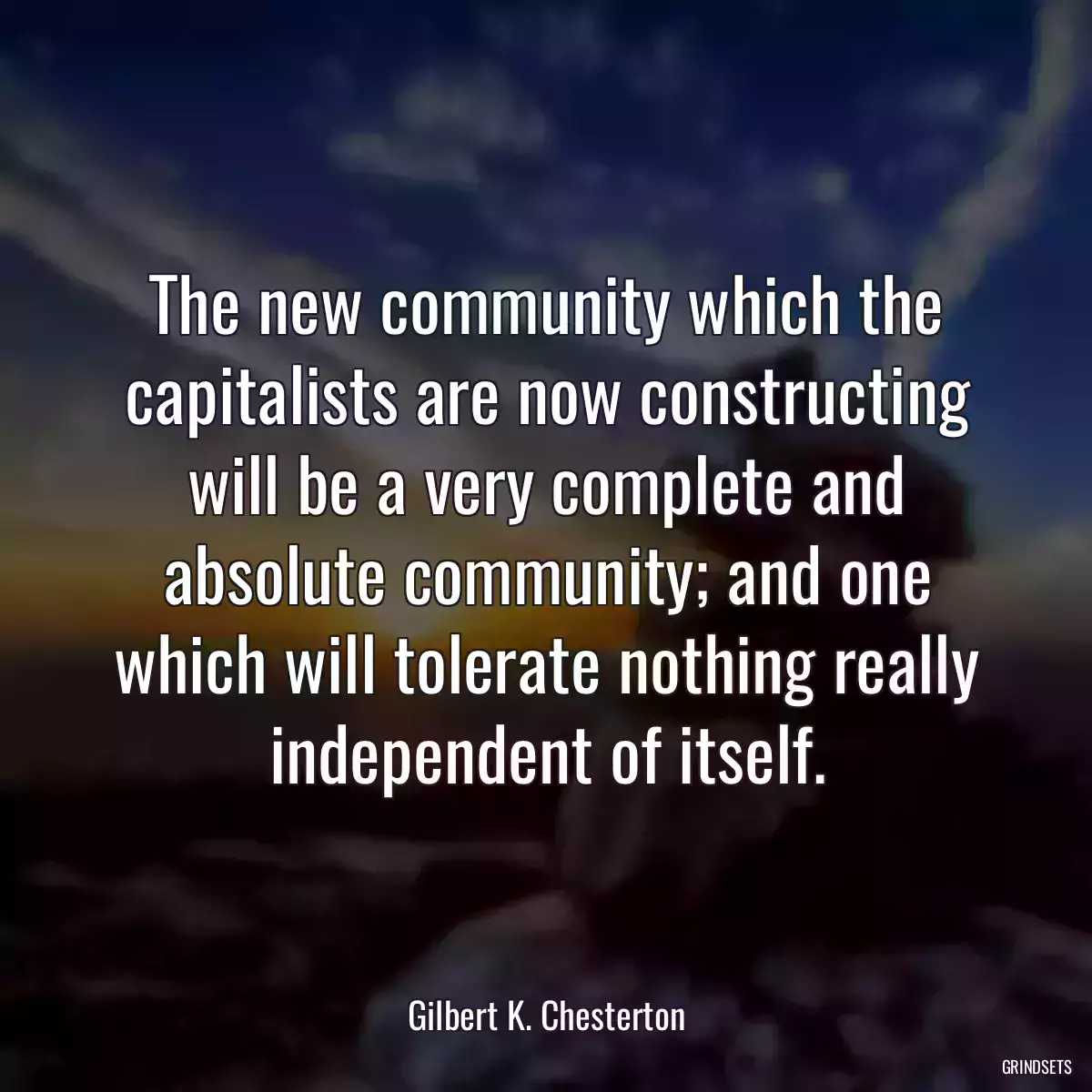 The new community which the capitalists are now constructing will be a very complete and absolute community; and one which will tolerate nothing really independent of itself.