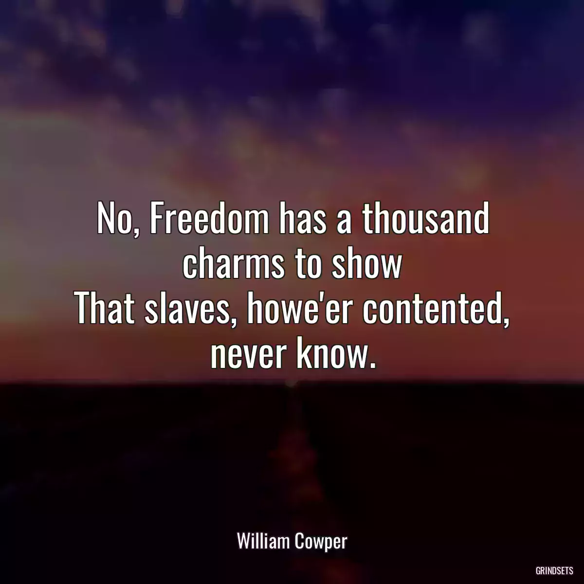 No, Freedom has a thousand charms to show
That slaves, howe\'er contented, never know.