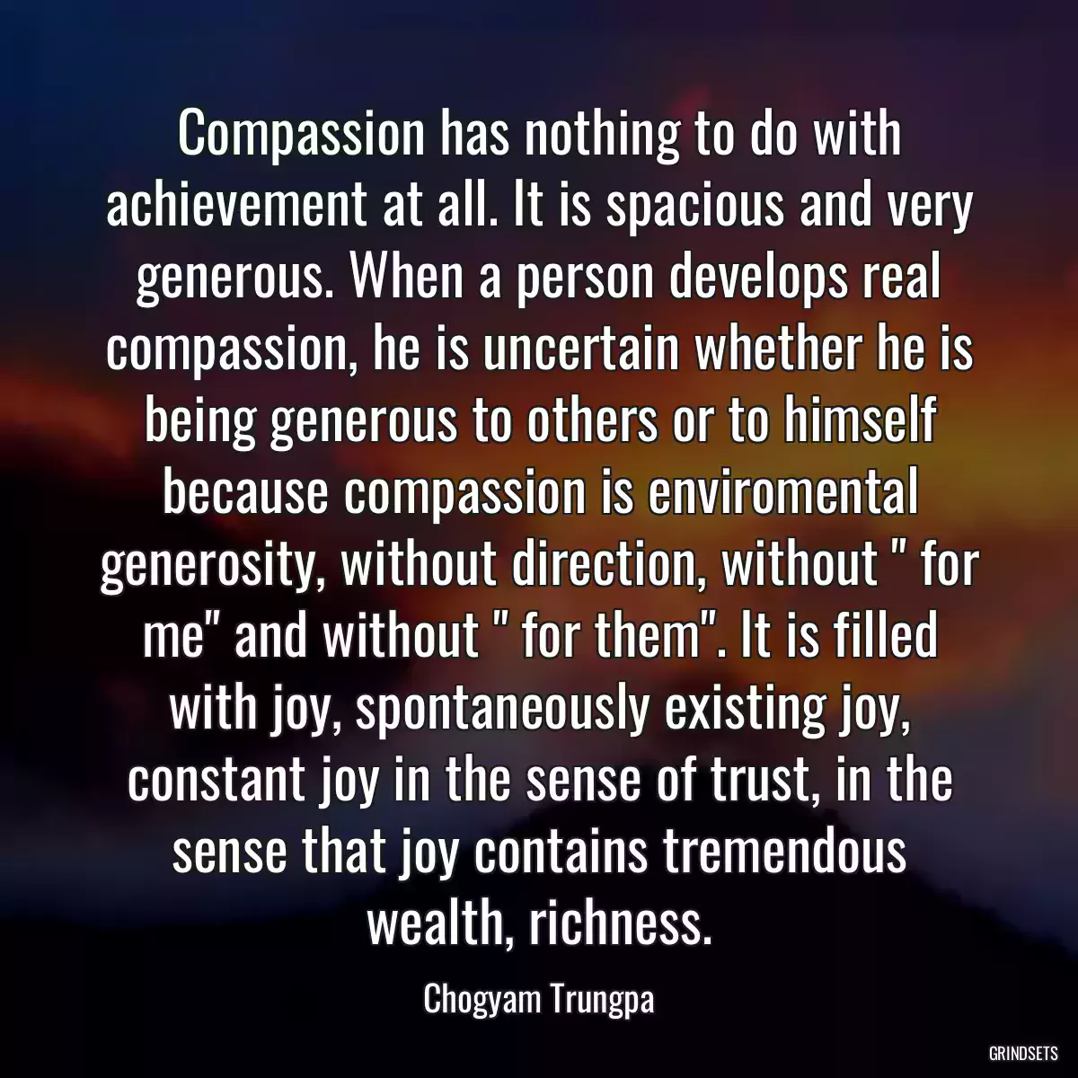 Compassion has nothing to do with achievement at all. It is spacious and very generous. When a person develops real compassion, he is uncertain whether he is being generous to others or to himself because compassion is enviromental generosity, without direction, without \