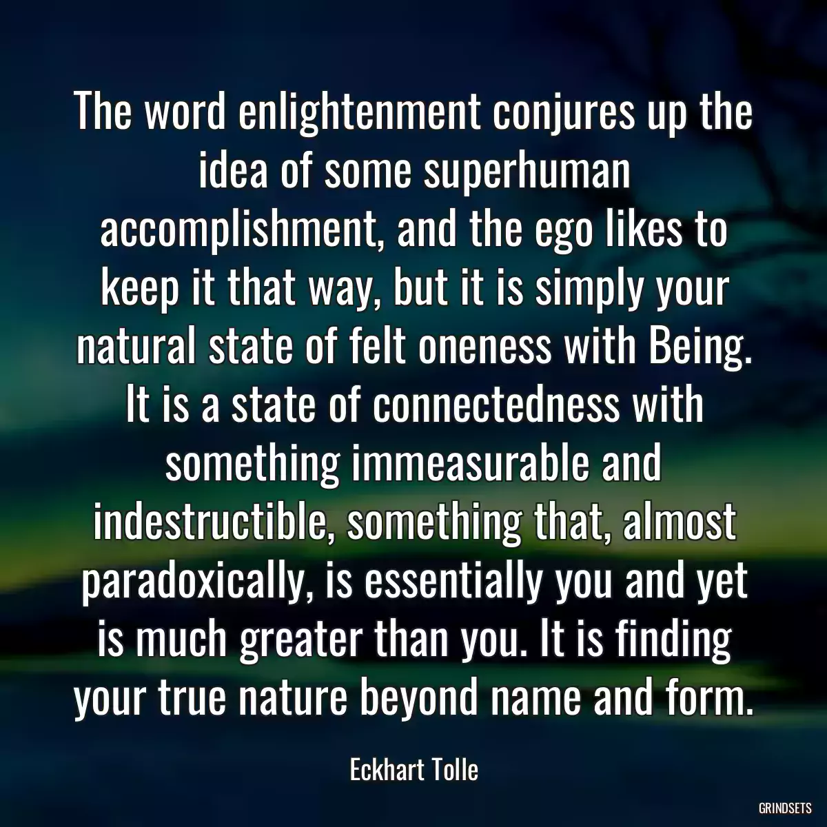 The word enlightenment conjures up the idea of some superhuman accomplishment, and the ego likes to keep it that way, but it is simply your natural state of felt oneness with Being. It is a state of connectedness with something immeasurable and indestructible, something that, almost paradoxically, is essentially you and yet is much greater than you. It is finding your true nature beyond name and form.